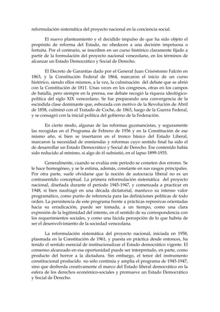 reformulación sistemática del proyecto nacional en la conciencia social.
El nuevo planteamiento y el decidido impulso de que ha sido objeto el
propósito de reforma del Estado, no obedecen a una decisión impetuosa o
fortuita. Por el contrario, se inscriben en un curso histórico claramente fijado a
partir de la formulación del proyecto nacional venezolano, en los términos de
alcanzar un Estado Democrático y Social de Derecho.
El Decreto de Garantías dado por el General Juan Crisóstomo Falcón en
1863, y la Constitución Federal de 1864, marcaron el inicio de un curso
histórico, siendo ellos mismos, a la vez, la culminación del debate que se abrió
con la Constitución de 1811. Unas veces en los congresos, otras en los campos
de batalla, pero siempre en la prensa, ese debate recogió la riqueza ideológico-
política del siglo XIX venezolano. Se fue preparando una convergencia de la
escindida clase dominante que, esbozada con motivo de la Revolución de Abril
de 1858, culminó con el Tratado de Coche, de 1863, luego de la Guerra Federal,
y se consagró con la inicial política del gobierno de la Federación.
En cierto modo, algunas de las reformas guzmancistas, y seguramente
las recogidas en el Programa de Febrero de 1936 y en la Constitución de ese
mismo año, si bien se insertaron en el tronco básico del Estado Liberal,
marcaron la necesidad de enmiendas y reformas cuyo sentido final ha sido el
de desarrollar un Estado Democrático y Social de Derecho. Ese contenido había
sido reducido al mínimo, si algo de él subsistió, en el lapso 1899-1935.
Generalmente, cuando se evalúa este período se cometen dos errores. Se
le hace homogéneo, y se le estima, además, constante en sus rasgos principales.
Por otra parte, suele olvidarse que la noción de autocracia liberal no es un
contrasentido conceptual. La primera reformulación sistemática del proyecto
nacional, diseñada durante el período 1945-1947, y comenzada a practicar en
1948, si bien naufragó en una década dictatorial, mantuvo su intenso valor
programático, como punto de referencia para las definiciones políticas de todo
orden. La persistencia de este programa frente a prácticas represivas orientadas
hacia su erradicación, puede ser tomada, a un tiempo, como una clara
expresión de la legitimidad del intento, en el sentido de su correspondencia con
los requerimientos sociales, y como una lúcida percepción de lo que habría de
ser el desenvolvimiento de la sociedad venezolana.
La reformulación sistemática del proyecto nacional, iniciada en 1958,
plasmada en la Constitución de 1961, y puesta en práctica desde entonces, ha
tenido el sentido esencial de institucionalizar el Estado democrático vigente. El
consenso alcanzado en esa oportunidad puede ser interpretado, en parte, como
producto del horror a la dictadura. Sin embargo, el tenor del instrumento
constitucional producido no sólo continúa y amplía el programa de 1945-1947,
sino que desborda creativamente el marco del Estado liberal democrático en la
esfera de los derechos económico-sociales y promueve un Estado Democrático
y Social de Derecho.
 