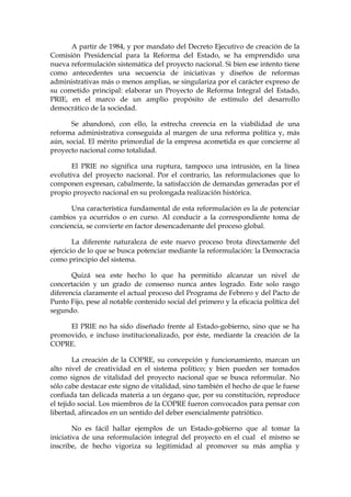 A partir de 1984, y por mandato del Decreto Ejecutivo de creación de la
Comisión Presidencial para la Reforma del Estado, se ha emprendido una
nueva reformulación sistemática del proyecto nacional. Si bien ese intento tiene
como antecedentes una secuencia de iniciativas y diseños de reformas
administrativas más o menos amplias, se singulariza por el carácter expreso de
su cometido principal: elaborar un Proyecto de Reforma Integral del Estado,
PRIE, en el marco de un amplio propósito de estímulo del desarrollo
democrático de la sociedad.
Se abandonó, con ello, la estrecha creencia en la viabilidad de una
reforma administrativa conseguida al margen de una reforma política y, más
aún, social. El mérito primordial de la empresa acometida es que concierne al
proyecto nacional como totalidad.
El PRIE no significa una ruptura, tampoco una intrusión, en la línea
evolutiva del proyecto nacional. Por el contrario, las reformulaciones que lo
componen expresan, cabalmente, la satisfacción de demandas generadas por el
propio proyecto nacional en su prolongada realización histórica.
Una característica fundamental de esta reformulación es la de potenciar
cambios ya ocurridos o en curso. Al conducir a la correspondiente toma de
conciencia, se convierte en factor desencadenante del proceso global.
La diferente naturaleza de este nuevo proceso brota directamente del
ejercicio de lo que se busca potenciar mediante la reformulación: la Democracia
como principio del sistema.
Quizá sea este hecho lo que ha permitido alcanzar un nivel de
concertación y un grado de consenso nunca antes logrado. Este solo rasgo
diferencia claramente el actual proceso del Programa de Febrero y del Pacto de
Punto Fijo, pese al notable contenido social del primero y la eficacia política del
segundo.
El PRIE no ha sido diseñado frente al Estado-gobierno, sino que se ha
promovido, e incluso institucionalizado, por éste, mediante la creación de la
COPRE.
La creación de la COPRE, su concepción y funcionamiento, marcan un
alto nivel de creatividad en el sistema político; y bien pueden ser tomados
como signos de vitalidad del proyecto nacional que se busca reformular. No
sólo cabe destacar este signo de vitalidad, sino también el hecho de que le fuese
confiada tan delicada materia a un órgano que, por su constitución, reproduce
el tejido social. Los miembros de la COPRE fueron convocados para pensar con
libertad, afincados en un sentido del deber esencialmente patriótico.
No es fácil hallar ejemplos de un Estado-gobierno que al tomar la
iniciativa de una reformulación integral del proyecto en el cual el mismo se
inscribe, de hecho vigoriza su legitimidad al promover su más amplia y
 