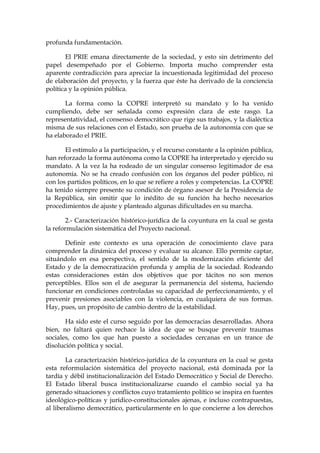 profunda fundamentación.
El PRIE emana directamente de la sociedad, y esto sin detrimento del
papel desempeñado por el Gobierno. Importa mucho comprender esta
aparente contradicción para apreciar la incuestionada legitimidad del proceso
de elaboración del proyecto, y la fuerza que éste ha derivado de la conciencia
política y la opinión pública.
La forma como la COPRE interpretó su mandato y lo ha venido
cumpliendo, debe ser señalada como expresión clara de este rasgo. La
representatividad, el consenso democrático que rige sus trabajos, y la dialéctica
misma de sus relaciones con el Estado, son prueba de la autonomía con que se
ha elaborado el PRIE.
El estímulo a la participación, y el recurso constante a la opinión pública,
han reforzado la forma autónoma como la COPRE ha interpretado y ejercido su
mandato. A la vez la ha rodeado de un singular consenso legitimador de esa
autonomía. No se ha creado confusión con los órganos del poder público, ni
con los partidos políticos, en lo que se refiere a roles y competencias. La COPRE
ha tenido siempre presente su condición de órgano asesor de la Presidencia de
la República, sin omitir que lo inédito de su función ha hecho necesarios
procedimientos de ajuste y planteado algunas dificultades en su marcha.
2.- Caracterización histórico-jurídica de la coyuntura en la cual se gesta
la reformulación sistemática del Proyecto nacional.
Definir este contexto es una operación de conocimiento clave para
comprender la dinámica del proceso y evaluar su alcance. Ello permite captar,
situándolo en esa perspectiva, el sentido de la modernización eficiente del
Estado y de la democratización profunda y amplia de la sociedad. Rodeando
estas consideraciones están dos objetivos que por tácitos no son menos
perceptibles. Ellos son el de asegurar la permanencia del sistema, haciendo
funcionar en condiciones controladas su capacidad de perfeccionamiento, y el
prevenir presiones asociables con la violencia, en cualquiera de sus formas.
Hay, pues, un propósito de cambio dentro de la estabilidad.
Ha sido este el curso seguido por las democracias desarrolladas. Ahora
bien, no faltará quien rechace la idea de que se busque prevenir traumas
sociales, como los que han puesto a sociedades cercanas en un trance de
disolución política y social.
La caracterización histórico-jurídica de la coyuntura en la cual se gesta
esta reformulación sistemática del proyecto nacional, está dominada por la
tardía y débil institucionalización del Estado Democrático y Social de Derecho.
El Estado liberal busca institucionalizarse cuando el cambio social ya ha
generado situaciones y conflictos cuyo tratamiento político se inspira en fuentes
ideológico-políticas y jurídico-constitucionales ajenas, e incluso contrapuestas,
al liberalismo democrático, particularmente en lo que concierne a los derechos
 