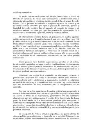 sociales y económicos.
La tardía institucionalización del Estado Democrático y Social de
Derecho en Venezuela ha tenido como consecuencia la inadecuación entre el
sistema jurídico-político y el sistema jurídico-social de la estructura de poder
interna. Por el primero se entiende el conjunto orgánico de normas y de
relaciones sociales concretas que rigen el proceso de formación, ejercicio y
finalidad del poder político. Por el segundo, el conjunto de normas y de
relaciones sociales concretas que rigen los procesos de reproducción de la
sociedad en lo concerniente a personas, bienes y valores culturales.
El estancamiento político durante el gomecismo, la cicatera apertura
política subsiguiente y la detención drástica de este proceso político entre 1948
y 1958, causaron un gran retardo histórico en la institucionalización del Estado
Democrático y social de Derecho. Cuando éste se inició de manera sistemática,
en 1961, lo hizo en contraste con una concepción del sistema jurídico-social que
debe más a las corrientes socialistas que a las liberales. Más aún, las
circunstancias históricas condujeron a poner todo el esfuerzo social en la
institucionalización del sistema jurídico-político, porque ello se correspondía
con la aspiración social, fuertemente interiorizada, de un orden político
democrático.
Dicho proceso tuvo también repercusiones directas en el sistema
jurídico-social, causándole un fuerte retardo e impidiendo que ejerciese presión
sobre el sistema jurídico-político estimulando su modernización. De allí la
insuficiencia de los factores de cambio, en lo social, todavía perceptible en el
incipiente grado de sus organizaciones.
Asimismo, este rezago llevó a concebir un instrumento corrector: la
planificación, entendida ésta como el mecanismo idóneo para procesar la
correspondencia entre satisfactores y necesidades, mediante la asignación
racional de los recursos y la promoción de su incremento. Hoy puede afirmarse
que este instrumento ha sido insuficiente para el cumplimiento de ese
cometido.
Por otra parte, los mecanismos de acción política han compensado la
carencia de los mecanismos de acción social, que hubieran podido subsanar con
su acción las fallas de la planificación, generándose con ello verdaderas
aberraciones que hoy militan contra el crédito de la Democracia. En buena
parte, la insuficiencia de los instrumentos previstos para compensar la
contradicción consagrada por la tardía institucionalización del Estado liberal
democrático, y su acentuación, debida sobre todo al lento desarrollo del sistema
jurídico-social, han hecho necesario el PRIE, y han aumentado la urgencia de su
puesta en aplicación.
La concepción del PRIE se apoya en el postulado de que la reforma del
sistema político es requisito para el desarrollo de la sociedad. Esta convicción
no se asienta, sola ni fundamentalmente, en una razón teórica. La experiencia
 