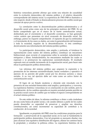 histórica venezolana permite afirmar que existe una relación de causalidad
entre la evolución democrática del sistema político y el relativo desarrollo
correspondiente del sistema social. La experiencia de 1945-1948 es ilustrativa a
este respecto: desde el Estado se desencadenaron procesos de cambio social que
carecían de apoyo previo o activo.
La correlación entre la descentralización político-administrativa y el
desarrollo social actúa como uno de los principios motrices del PRIE. Es un
hecho comprobado que en el marco de la fuerte centralización actual,
desbordada por el crecimiento y el desarrollo económico, se han generado
varios centros que presentan un nivel avanzado de desarrollo social. Sin
embargo, parece no requerir comprobación el supuesto de que la continuidad
y el incremento de los casos ya dados, así como la generalización del fenómeno
a toda la sociedad, requiere de la descentralización. A ésta contribuye
decisivamente una reformulación del sistema jurídico-político.
La participación democrática, más amplia y profunda, al fortalecer la
representación como matriz del sistema político, constituye un mecanismo
bidireccional, pues revierte el compromiso sobre la sociedad, induciéndola a
enriquecer y afinar, fortaleciéndolos, los mecanismos mediante los cuales se
expresan y se promueven las aspiraciones socioindividuales. El resultado
esperado será un notable incremento de la organización social, para hacer más
eficaz la participación política democrática.
Las reformas del sistema político que amparen la expresión y la
promoción de los intereses socioindividuales, harán verdadero y operativo el
ejercicio de su porción del poder social por los diversos sectores y clases
sociales. A su vez, tal ejercicio debe ser visto como un activo factor de
concientización social.
El logro de un Estado moderno y eficiente está vinculado con la
presencia de una sociedad democrática más amplia y participativa; y viceversa.
La experiencia histórica venezolana no es concluyente en este sentido, pero la
consideración de los cambios operados en nuestra sociedad permite percibir en
la práctica social cursos de cambio que no hallan el espacio correspondiente en
el actual sistema político.
En este orden de ideas, la reforma contribuye a dotar a cada ciudadano
de una cuota básica de poder social, y de canales idóneos a partir de los cuales
pueda desarrollar su capacidad de preservar y ampliar sus derechos
constitucionales, así como incrementar su capacidad de contribuir a la
conducción de la sociedad.
Igualmente, es propósito del PRIE crear las condiciones propicias para la
formación y preservación de la capacidad social, en la cual se fundamenta la
participación política democrática. Con tal propósito es necesario diseñar vías
para alcanzar una equitativa distribución del ingreso, allanar los caminos hacia
la propiedad, y erradicar la pobreza crítica. La experiencia histórica de la
 