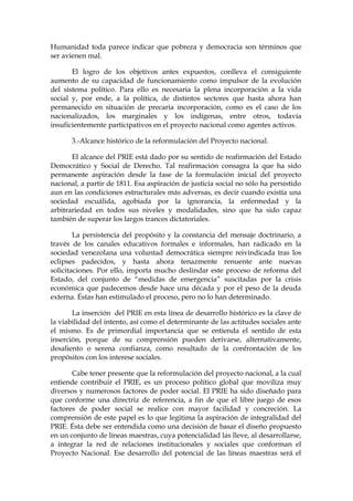 Humanidad toda parece indicar que pobreza y democracia son términos que
ser avienen mal.
El logro de los objetivos antes expuestos, conlleva el consiguiente
aumento de su capacidad de funcionamiento como impulsor de la evolución
del sistema político. Para ello es necesaria la plena incorporación a la vida
social y, por ende, a la política, de distintos sectores que hasta ahora han
permanecido en situación de precaria incorporación, como es el caso de los
nacionalizados, los marginales y los indígenas, entre otros, todavía
insuficientemente participativos en el proyecto nacional como agentes activos.
3.-Alcance histórico de la reformulación del Proyecto nacional.
El alcance del PRIE está dado por su sentido de reafirmación del Estado
Democrático y Social de Derecho. Tal reafirmación consagra la que ha sido
permanente aspiración desde la fase de la formulación inicial del proyecto
nacional, a partir de 1811. Esa aspiración de justicia social no sólo ha persistido
aun en las condiciones estructurales más adversas, es decir cuando existía una
sociedad escuálida, agobiada por la ignorancia, la enfermedad y la
arbitrariedad en todos sus niveles y modalidades, sino que ha sido capaz
también de superar los largos trances dictatoriales.
La persistencia del propósito y la constancia del mensaje doctrinario, a
través de los canales educativos formales e informales, han radicado en la
sociedad venezolana una voluntad democrática siempre reivindicada tras los
eclipses padecidos, y hasta ahora tenazmente renuente ante nuevas
solicitaciones. Por ello, importa mucho deslindar este proceso de reforma del
Estado, del conjunto de “medidas de emergencia” suscitadas por la crisis
económica que padecemos desde hace una década y por el peso de la deuda
externa. Éstas han estimulado el proceso, pero no lo han determinado.
La inserción del PRIE en esta línea de desarrollo histórico es la clave de
la viabilidad del intento, así como el determinante de las actitudes sociales ante
el mismo. Es de primordial importancia que se entienda el sentido de esta
inserción, porque de su comprensión pueden derivarse, alternativamente,
desaliento o serena confianza, como resultado de la confrontación de los
propósitos con los interese sociales.
Cabe tener presente que la reformulación del proyecto nacional, a la cual
entiende contribuir el PRIE, es un proceso político global que moviliza muy
diversos y numerosos factores de poder social. El PRIE ha sido diseñado para
que conforme una directriz de referencia, a fin de que el libre juego de esos
factores de poder social se realice con mayor facilidad y concreción. La
comprensión de este papel es lo que legitima la aspiración de integralidad del
PRIE. Ésta debe ser entendida como una decisión de basar el diseño propuesto
en un conjunto de líneas maestras, cuya potencialidad las lleve, al desarrollarse,
a integrar la red de relaciones institucionales y sociales que conforman el
Proyecto Nacional. Ese desarrollo del potencial de las líneas maestras será el
 