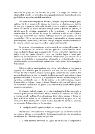 resultado del juego de los factores de poder, a lo largo del proceso. La
integralidad no debe ser entendida como predeterminación detallada del curso
que habría de seguir la sociedad venezolana.
Por obra de la comparación histórica, siempre cargada de riesgos, pero
legítima vía de avaluación del alcance de proyectos y situaciones, es posible
afirmar que la presente reformulación del proyecto nacional venezolano no
reviste el carácter de trance histórico mayor, como lo fueron, en cambio, el
tránsito dese le sociedad monárquico a la republicana, y la subsiguiente
reorientación de esta última. La carga de conflictos, traducida en violencia
social, que acompañó esos trances históricos mayores del pasado, no está
presente hoy. Ello se explica porque la actual reformulación se plantea a partir
de un régimen democrático, y no lleva consigo ninguna modificación esencial
del sistema político, sino que propende a su perfeccionamiento.
La presente reformulación es una instancia de un prolongado proceso, y
revista el carácter de una necesidad histórica, percibida por la totalidad social.
Estas condiciones hacen que en el curso del proceso se inserten otras líneas de
acción social de menor duración, pero que pueden llegar a tener gran
intensidad, estableciéndose de esa manera correlaciones que inciden en el
proceso, acelerándolo o retardándolo, afinándolo o perturbándolo. No es
posible concebir otro curso históricamente más válido dentro de la concepción
democrática.
Este proyecto se recomienda no sólo por su racionalidad, su necesidad y
urgencia, sino también por la proyección con que ha sido concebido. Un
proceso de esta naturaleza mueve razones, pero también lesiona intereses. Sin
que pueda establecerse una ponderada similitud, no es del todo ocioso señalar
que la racionalidad, la necesidad y la urgencia del tránsito de la monarquía a la
república, combinado con el de la colonia a la independencia, fueron
demostradas con lujo de razones políticas, filosóficas e incluso teológicas; y aun
así requirieron catorce años de guerra y todavía hoy hay quien estime que fue
un cambio prematuro.
Finalmente, todo el proceso se concibe bajo la égida de la más amplia y
profunda participación democrática. De ello depende la viabilidad del PRIE, en
la práctica social y política. Con este enfoque debe velarse porque el debate en
torno al PRIE se realice en un plano de alta racionalidad, apoyada en el uso
persuasivo de la información y en la práctica honesta del derecho a disentir,
parte esencial de la convivencia democrática.
4. Los objetivos del Proyecto de Reforma Integral del Estado.
Hechas estas consideraciones estratégicas acerca de las circunstancias en
las cuales se plantea la reformulación del proyecto nacional, cabe puntualizar
los objetivos del PRIE como eje de ese proceso:
1. El PRIE propone proyectar los logros de un modelo y compensar lo
 