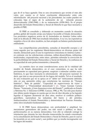 que de él se haya agotado. Esta es una circunstancia que reviste el más alto
valor, por cuanto es el factor concluyente diferenciador entre esta
reformulación del proyecto nacional y las precedentes, las cuales pueden ser
colocadas bajo el signo de la aceleración de un reticente proceso
democratizador (1945-1948), y de su restauración (1958-1961). Es el propio
desarrollo del Estado Democrático y Social de Derecho lo que hace necesario y
posible el PRIE.
El PRIE es concebido y elaborado en momentos cuando la situación
política global del mundo arroja una balance favorable al Estado democrático.
Los pronóstico negativos acerca de él, formulados en América Latina sobre
todo en la década de 1960, han resultado infundados. A su vez, las expectativas
surgidas a favor de otros modelos, no han arrojado un balance particularmente
estimulante.
Las comprobaciones precedentes, sumadas al desarrollo europeo y al
curso seguido por los regímenes liberal-democráticos en diversas partes del
mundo, destacando para el caso la experiencia venezolana en América Latina –
en contraste con las solicitaciones extremas, militar-desarrollistas, militaristas
tradicionales, corporativistas, entre otras-, permiten refrendar la convicción de
la perfectibilidad del Estado Democrático y Social de Derecho y la confianza en
su capacidad de auto perfeccionamiento y desarrollo.
La cuestión clave en estas consideraciones acerca de la vitalidad del
modelo de Estado democrático, en el caso venezolano, es que ha sido
precisamente su capacidad para generar, auspiciar o estimular cambios socio-
históricos, lo que hace necesaria la reformulación del proyecto nacional. Es
decir, que ésta es una proyección de los logros del modelo. Tal es el resultado
de una evaluación que no se apoya en el ”deber ser” teóricamente definido,
sino en una operación crítica que correlaciona las nociones de “Tiempo
histórico”, “Base de partida”. “Capacidad de supervivencia de vicios y
dificultades” y “Potencialidad demostrada”.1 (1.- Véase: Germán Carrera
Damas, “Venezuela: ¿Crisis financiera=crisis del Estado?”, publicado en Estado
y Reforma No. 1. Ediciones COPRE. Caracas, 1986, p. 99). Tan sólo para ilustrar
este último punto téngase en cuenta que en tres de diez décadas se ha logrado:
liquidar el régimen dictatorial de diez años, resolver el conflicto político-
guerrillero, nacionalizar las industrias del hierro y del petróleo,
institucionalizar el Estado Democrático y democratizar las Fuerzas Armadas,
entre otros resultados fundamentales.
2. El PRIE busca democratizar, con profundidad y amplitud, los
mecanismos generadores del poder, sea éste social o político; es decir,
perfeccionarlos en su esencia democrática. Con ello se entiende corregir la
orientación que durante las tres décadas transcurridas ha estado concentrada
en la consolidación del Estado Democrático y Social de Derecho, para lo cual se
ha incurrido en un costo social y aun político que ya resulta incongruente con
los logros del modelo.
 