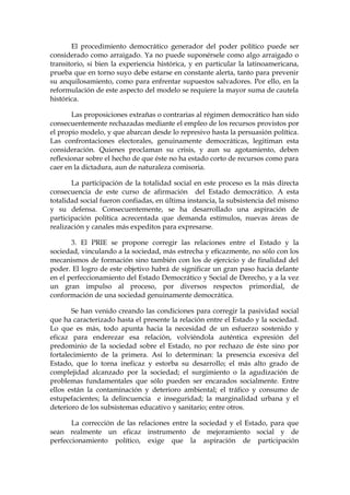 El procedimiento democrático generador del poder político puede ser
considerado como arraigado. Ya no puede suponérsele como algo arraigado o
transitorio, si bien la experiencia histórica, y en particular la latinoamericana,
prueba que en torno suyo debe estarse en constante alerta, tanto para prevenir
su anquilosamiento, como para enfrentar supuestos salvadores. Por ello, en la
reformulación de este aspecto del modelo se requiere la mayor suma de cautela
histórica.
Las proposiciones extrañas o contrarias al régimen democrático han sido
consecuentemente rechazadas mediante el empleo de los recursos provistos por
el propio modelo, y que abarcan desde lo represivo hasta la persuasión política.
Las confrontaciones electorales, genuinamente democráticas, legitiman esta
consideración. Quienes proclaman su crisis, y aun su agotamiento, deben
reflexionar sobre el hecho de que éste no ha estado corto de recursos como para
caer en la dictadura, aun de naturaleza comisoria.
La participación de la totalidad social en este proceso es la más directa
consecuencia de este curso de afirmación del Estado democrático. A esta
totalidad social fueron confiadas, en última instancia, la subsistencia del mismo
y su defensa. Consecuentemente, se ha desarrollado una aspiración de
participación política acrecentada que demanda estímulos, nuevas áreas de
realización y canales más expeditos para expresarse.
3. El PRIE se propone corregir las relaciones entre el Estado y la
sociedad, vinculando a la sociedad, más estrecha y eficazmente, no sólo con los
mecanismos de formación sino también con los de ejercicio y de finalidad del
poder. El logro de este objetivo habrá de significar un gran paso hacia delante
en el perfeccionamiento del Estado Democrático y Social de Derecho, y a la vez
un gran impulso al proceso, por diversos respectos primordial, de
conformación de una sociedad genuinamente democrática.
Se han venido creando las condiciones para corregir la pasividad social
que ha caracterizado hasta el presente la relación entre el Estado y la sociedad.
Lo que es más, todo apunta hacia la necesidad de un esfuerzo sostenido y
eficaz para enderezar esa relación, volviéndola auténtica expresión del
predominio de la sociedad sobre el Estado, no por rechazo de éste sino por
fortalecimiento de la primera. Así lo determinan: la presencia excesiva del
Estado, que lo torna ineficaz y estorba su desarrollo; el más alto grado de
complejidad alcanzado por la sociedad; el surgimiento o la agudización de
problemas fundamentales que sólo pueden ser encarados socialmente. Entre
ellos están la contaminación y deterioro ambiental; el tráfico y consumo de
estupefacientes; la delincuencia e inseguridad; la marginalidad urbana y el
deterioro de los subsistemas educativo y sanitario; entre otros.
La corrección de las relaciones entre la sociedad y el Estado, para que
sean realmente un eficaz instrumento de mejoramiento social y de
perfeccionamiento político, exige que la aspiración de participación
 