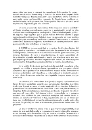 democrática trascienda la esfera de los mecanismos de formación del poder y
se realice en el ámbito de ejercicio y la finalidad del mismo. Pasó la época de las
llamadas “campañas de concientización”. Su no desdeñable aporte en forma de
peso social puesto tras las políticas emanadas del Estado, ha de cambiarse por
modalidades de participación activa, de autogestión, fruto de la iniciativa social
responsable, en primer lugar, ante sí misma.
En suma, el desarrollo democrático de las relaciones entre la sociedad y
el Estado significa, esencialmente, presencia y participación social, no sólo
creciente sino también genuina, en el ejercicio y la finalidad del poder público.
En segundo lugar significa que el poder público debe estar abierto al papel
necesariamente autónomo que habrá de jugar esa presencia; así como también
al libre juego de sus modos y medios de expresión. De esta manera la presencia
democrática de la sociedad pondrá humildad en un sistema político que en no
pocos casos ha sido tentado por la prepotencia.
4. El PRIE se propone contribuir a replantear los términos básicos del
juego político venezolano en concordancia con lo observable en el mundo
contemporáneo, centrándolo en la administración eficaz, pero democrática, de
recursos limitados, de suyo o coyunturalmente. El factor carismático, de
incuestionable vigencia socio-histórica, tendrá que vincularse cada vez más,
por propia capacitación o mediante imprescindible asesoría, en una concepción
administrativa de la política: después del mitin, la plaza ha de ser barrida.
En la visión de sí misma que ha tenido la sociedad venezolana, se ha
operado un cambio, si se quiere brutal, que encierra una gran potencialidad
conceptual. Se ha pasado de un funcionamiento basado en una presunción de
recursos no limitados, a otro basado en la certidumbre de la limitación, actual o
a corto plazo, de recursos naturales: tierra agrícola, bosques, aguas, energía,
entre otros.
En virtud de esta certidumbre, a la que se ha llegado casi sin transición
luego de haber desdeñado durante años advertencias ilustradas, la política
tendrá que dejar de ser, cada vez más, un ejercicio de conducción de hombres
para volverse uno de administración de recursos. Ahora bien, la naturaleza y la
magnitud de las dificultades que determinan ese tránsito requieren, no sólo de
una esencial conversión del sistema político contemplado en el proyecto
nacional, sino también de una conversión semejante del sistema social. A
manera de ejemplo: si Venezuela es hoy, seguramente, uno de los países que
tiene más posibilidades de sortear la crisis económica, ello se debe tanto a los
recursos de que dispone como al tratamiento genuinamente democrático del
problema.
Un Estado moderno y eficaz, como el que propone erigir el PRIE, en el
marco de una sociedad amplia y profundamente democrática, debe apoyarse
en un intenso y vasto desarrollo social y ser su cabal expresión. De otra manera
la vocación tecnocrática vinculada con el abuso de los criterios de eficiencia y
 