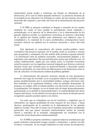 modernidad, puede tender a conformar ese Estado en detrimento de la
democracia, de lo cual no faltan ejemplos históricos. La presencia decisoria de
la sociedad en sus relaciones con el Estado se vuelve, de esta manera, clave del
desarrollo del conjunto y, por ende, del éxito de la reformulación del proyecto
nacional.
5. El PRIE se propone contribuir al despeje y ensanche de los canales
mediante los cuales se hace posible la participación social, ampliada y
profundizada, en el ejercicio de la democracia y en la determinación de los
grandes objetivos sociales. La experiencia venezolana no autoriza a desconfiar
de la aptitud del sistema político para determinar esos objetivos, pero la
complejidad y la vastedad de la nueva problemática contemporánea hacen
necesario reforzar esa aptitud con el concurso consciente y activo del todo
social.
Está planteada la concordancia del sistema jurídico-político, factor
constitutivo del proyecto nacional, con el cambio social ya ocurrido, e incluso
para propiciarlo y anticiparlo. En este sentido debe prestarse especial atención
a la articulación entre las políticas nacionales, necesariamente globales, y las
regionales, más específicas. De una sociedad poco menos que reducida a ser un
cuerpo indiferenciado, regido por una cabeza única, la sociedad venezolana
actual ha pasado a ser un organismo nacional integrado por diversos centros de
decisión social, que necesitan para su desenvolvimiento y desarrollo canales
políticos apropiados, no como forma de diferenciarse ni de distanciarse entre sí,
sino de concurrir a la formulación realista de políticas globales.
La reformulación del proyecto nacional, situada en esta perspectiva,
presenta otro rasgo de novedad: ya no se propone inducir la sociedad a seguir
pautas predeterminadas por la racionalidad política, aunque estuviesen muy
bien fundadas en la experiencia histórica, como ha quedado demostrado. Se
propone, en cambio, abrir el sistema político a la innovación social a través de
la participación. Por ejemplo, ya no se tratará sólo de elegir democráticamente,
garantizando en lo posible la representatividad y la responsabilidad del electo
respecto del elector. A este último le tocará ejercer una suerte de derecho previo
escogiendo a quienes puedan aspirar a ser electos.
Los retos que se vislumbran son de tal condición y magnitud, que el
enfrentarlos con alguna posibilidad de éxito requiere de una mayor, y hasta
decisiva, participación de la sociedad en la determinación de los grandes
objetivos sociales. Para ello no basta con el mandato democrático actualmente
practicado, sino que parece necesario institucionalizar modos de consulta
directa y específica de la sociedad, compaginando sus resultados con la
conducción social democrática institucionalizada.
4.6. El PRIE se propone contribuir a capacitar mejor la sociedad para que
pueda enfrentar exitosamente riesgos actuales o inminentes, y abrirse con ello
el futuro. Consciente de los riesgos implícitos en todo ensayo de prospectiva,
 