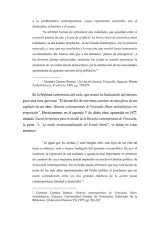 a la problemática contemporánea, cuyas expresiones esenciales son el
desempleo, el hambre y el atraso.
“Se arbitran formas de armonizar dos realidades que guardan entre sí
no pocos puntos de roce y hasta de conflicto. La forma obvia de armonizar estas
realidades, la del Estado benefactor, -la del Estado filantrópico-, fue la primera
ensayada, y creo que sus resultados y la reacción que suscitó hacen innecesario
su tratamiento. Me refiero, más que a los llamados “planes de emergencia”, a
los diversos planes asistenciales, mediante los cuales se intentó armonizar la
existencia de un orden liberal democrático con la satisfacción de las necesidades
apremiantes de grandes sectores de la población.”*
___________________
* Germán Carrera Damas, Una nación llamada Venezuela. Caracas, Monte
Ávila Editores, 4ª edición, 1991, pp. 178-179.
En la Séptima conferencia del ciclo, que marcó la finalización del mismo,
puse una nota que reza: “El desarrollo de este tema consiste en una glosa de un
capítulo de mi obra Historia contemporánea de Venezuela (Bases metodológicas, en
preparación”. Efectivamente, en el capítulo V de dicha obra, aparecida en 1977,
titulado Nueva perspectiva para el estudio de la Historia contemporánea de Venezuela,
la parte “4.- La tardía institucionalización del Estado liberal”, se inicia en estos
términos:
“Al igual que los demás, y cual ningún otro, está lejos de ser éste un
tema académico, más o menos desligado del presente sociopolítico. Es, por el
contrario, la expresión de esa realidad, y quizás la más importante en términos
de cuestión de cuya respuesta puede depender en mucho el destino político de
Venezuela contemporánea. No en balde puede afirmarse que hay reiteración de
parte de los más altos representantes del Poder público al proclamar que no
existe contradicción entre los dos grandes objetivos de la acción social
contemporánea: libertad y desarrollo.”*
______________________________
* Germán Carrera Damas, Historia contemporánea de Venezuela. Bases
metodológicas. Caracas, Universidad Central de Venezuela, Ediciones de la
Biblioteca. (Colección Historia VI), 1977, pp. 216-217.
 