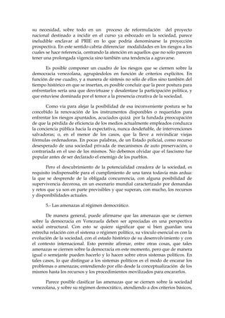 su necesidad, sobre todo en un proceso de reformulación del proyecto
nacional destinado a incidir en el curso ya esbozado en la sociedad, parece
ineludible enclavar al PRIE en lo que podría denominarse la proyección
prospectiva. En este sentido cabría diferenciar modalidades en los riesgos a los
cuales se hace referencia, centrando la atención en aquellos que no sólo parecen
tener una prolongada vigencia sino también una tendencia a agravarse.
Es posible componer un cuadro de los riesgos que se ciernen sobre la
democracia venezolana, agrupándolos en función de criterios explícitos. En
función de ese cuadro, y a manera de síntesis no sólo de ellos sino también del
tiempo histórico en que se insertan, es posible concluir que la peor postura para
enfrentarlos sería una que desvirtuase y desalentase la participación política, y
que estuviese dominada por el temor a la presencia creativa de la sociedad.
Como vía para alejar la posibilidad de esa inconveniente postura se ha
concebido la renovación de los instrumentos disponibles o requeridos para
enfrentar los riesgos apuntados, acuciados quizá por la fundada preocupación
de que la pérdida de eficiencia de los medios actualmente empleados conduzca
la conciencia pública hacia la expectativa, nunca desdeñable, de intervenciones
salvadoras; o, en el menor de los casos, que la lleve a reivindicar viejas
fórmulas ordenadoras. En pocas palabras, de un Estado policial, como recurso
desesperado de una sociedad privada de mecanismos de auto preservación, o
contrariada en el uso de los mismos. No debemos olvidar que el fascismo fue
popular antes de ser declarado el enemigo de los pueblos.
Pero el descubrimiento de la potencialidad creadora de la sociedad, es
requisito indispensable para el cumplimiento de una tarea todavía más ardua:
la que se desprende de la obligada concurrencia, con alguna posibilidad de
supervivencia decorosa, en un escenario mundial caracterizado por demandas
y retos que ya son en parte previsibles y que superan, con mucho, los recursos
y disponibilidades actuales.
5.- Las amenazas al régimen democrático.
De manera general, puede afirmarse que las amenazas que se ciernen
sobre la democracia en Venezuela deben ser apreciadas en una perspectiva
social estructural. Con esto se quiere significar que si bien guardan una
estrecha relación con el sistema o régimen político, su vínculo esencial es con la
evolución de la sociedad, con el estado histórico de su desenvolvimiento y con
el contexto internacional. Esto permite afirmar, entre otras cosas, que tales
amenazas se ciernen sobre la democracia en este momento, pero que de manera
igual o semejante pueden hacerlo y lo hacen sobre otros sistemas políticos. En
tales casos, lo que distingue a los sistemas políticos es el modo de encarar los
problemas o amenazas; entendiendo por ello desde la conceptualización de los
mismos hasta los recursos y los procedimientos movilizados para encararlos.
Parece posible clasificar las amenazas que se ciernen sobre la sociedad
venezolana, y sobre su régimen democrático, atendiendo a dos criterios básicos,
 