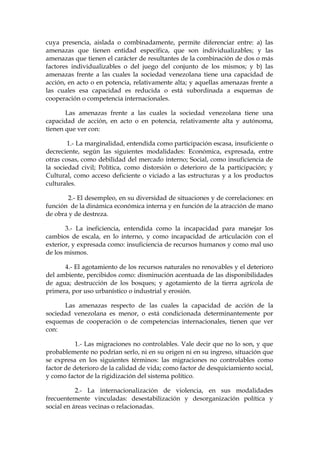cuya presencia, aislada o combinadamente, permite diferenciar entre: a) las
amenazas que tienen entidad específica, que son individualizables; y las
amenazas que tienen el carácter de resultantes de la combinación de dos o más
factores individualizables o del juego del conjunto de los mismos; y b) las
amenazas frente a las cuales la sociedad venezolana tiene una capacidad de
acción, en acto o en potencia, relativamente alta; y aquellas amenazas frente a
las cuales esa capacidad es reducida o está subordinada a esquemas de
cooperación o competencia internacionales.
Las amenazas frente a las cuales la sociedad venezolana tiene una
capacidad de acción, en acto o en potencia, relativamente alta y autónoma,
tienen que ver con:
1.- La marginalidad, entendida como participación escasa, insuficiente o
decreciente, según las siguientes modalidades: Económica, expresada, entre
otras cosas, como debilidad del mercado interno; Social, como insuficiencia de
la sociedad civil; Política, como distorsión o deterioro de la participación; y
Cultural, como acceso deficiente o viciado a las estructuras y a los productos
culturales.
2.- El desempleo, en su diversidad de situaciones y de correlaciones: en
función de la dinámica económica interna y en función de la atracción de mano
de obra y de destreza.
3.- La ineficiencia, entendida como la incapacidad para manejar los
cambios de escala, en lo interno, y como incapacidad de articulación con el
exterior, y expresada como: insuficiencia de recursos humanos y como mal uso
de los mismos.
4.- El agotamiento de los recursos naturales no renovables y el deterioro
del ambiente, percibidos como: disminución acentuada de las disponibilidades
de agua; destrucción de los bosques; y agotamiento de la tierra agrícola de
primera, por uso urbanístico o industrial y erosión.
Las amenazas respecto de las cuales la capacidad de acción de la
sociedad venezolana es menor, o está condicionada determinantemente por
esquemas de cooperación o de competencias internacionales, tienen que ver
con:
1.- Las migraciones no controlables. Vale decir que no lo son, y que
probablemente no podrían serlo, ni en su origen ni en su ingreso, situación que
se expresa en los siguientes términos: las migraciones no controlables como
factor de deterioro de la calidad de vida; como factor de desquiciamiento social,
y como factor de la rigidización del sistema político.
2.- La internacionalización de violencia, en sus modalidades
frecuentemente vinculadas: desestabilización y desorganización política y
social en áreas vecinas o relacionadas.
 
