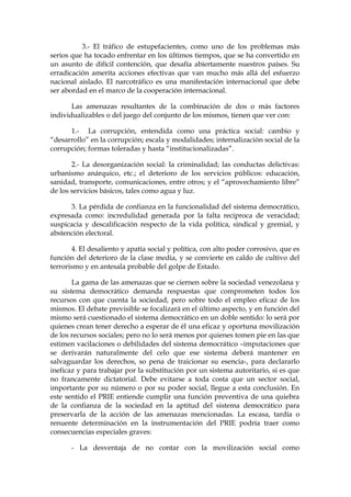 3.- El tráfico de estupefacientes, como uno de los problemas más
serios que ha tocado enfrentar en los últimos tiempos, que se ha convertido en
un asunto de difícil contención, que desafía abiertamente nuestros países. Su
erradicación amerita acciones efectivas que van mucho más allá del esfuerzo
nacional aislado. El narcotráfico es una manifestación internacional que debe
ser abordad en el marco de la cooperación internacional.
Las amenazas resultantes de la combinación de dos o más factores
individualizables o del juego del conjunto de los mismos, tienen que ver con:
1.- La corrupción, entendida como una práctica social: cambio y
“desarrollo” en la corrupción; escala y modalidades; internalización social de la
corrupción; formas toleradas y hasta “institucionalizadas”.
2.- La desorganización social: la criminalidad; las conductas delictivas:
urbanismo anárquico, etc.; el deterioro de los servicios públicos: educación,
sanidad, transporte, comunicaciones, entre otros; y el “aprovechamiento libre”
de los servicios básicos, tales como agua y luz.
3. La pérdida de confianza en la funcionalidad del sistema democrático,
expresada como: incredulidad generada por la falta reciproca de veracidad;
suspicacia y descalificación respecto de la vida política, sindical y gremial, y
abstención electoral.
4. El desaliento y apatía social y política, con alto poder corrosivo, que es
función del deterioro de la clase media, y se convierte en caldo de cultivo del
terrorismo y en antesala probable del golpe de Estado.
La gama de las amenazas que se ciernen sobre la sociedad venezolana y
su sistema democrático demanda respuestas que comprometen todos los
recursos con que cuenta la sociedad, pero sobre todo el empleo eficaz de los
mismos. El debate previsible se focalizará en el último aspecto, y en función del
mismo será cuestionado el sistema democrático en un doble sentido: lo será por
quienes crean tener derecho a esperar de él una eficaz y oportuna movilización
de los recursos sociales; pero no lo será menos por quienes tomen pie en las que
estimen vacilaciones o debilidades del sistema democrático –imputaciones que
se derivarán naturalmente del celo que ese sistema deberá mantener en
salvaguardar los derechos, so pena de traicionar su esencia-, para declararlo
ineficaz y para trabajar por la substitución por un sistema autoritario, si es que
no francamente dictatorial. Debe evitarse a toda costa que un sector social,
importante por su número o por su poder social, llegue a esta conclusión. En
este sentido el PRIE entiende cumplir una función preventiva de una quiebra
de la confianza de la sociedad en la aptitud del sistema democrático para
preservarla de la acción de las amenazas mencionadas. La escasa, tardía o
renuente determinación en la instrumentación del PRIE podría traer como
consecuencias especiales graves:
- La desventaja de no contar con la movilización social como
 