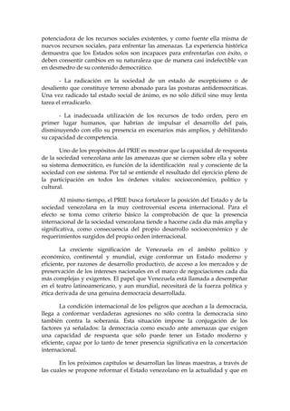 potenciadora de los recursos sociales existentes, y como fuente ella misma de
nuevos recursos sociales, para enfrentar las amenazas. La experiencia histórica
demuestra que los Estados solos son incapaces para enfrentarlas con éxito, o
deben consentir cambios en su naturaleza que de manera casi indefectible van
en desmedro de su contenido democrático.
- La radicación en la sociedad de un estado de escepticismo o de
desaliento que constituye terreno abonado para las posturas antidemocráticas.
Una vez radicado tal estado social de ánimo, es no sólo difícil sino muy lenta
tarea el erradicarlo.
- La inadecuada utilización de los recursos de todo orden, pero en
primer lugar humanos, que habrían de impulsar el desarrollo del país,
disminuyendo con ello su presencia en escenarios más amplios, y debilitando
su capacidad de competencia.
Uno de los propósitos del PRIE es mostrar que la capacidad de respuesta
de la sociedad venezolana ante las amenazas que se ciernen sobre ella y sobre
su sistema democrático, es función de la identificación real y consciente de la
sociedad con ese sistema. Por tal se entiende el resultado del ejercicio pleno de
la participación en todos los órdenes vitales: socioeconómico, político y
cultural.
Al mismo tiempo, el PRIE busca fortalecer la posición del Estado y de la
sociedad venezolana en la muy controversial escena internacional. Para el
efecto se toma como criterio básico la comprobación de que la presencia
internacional de la sociedad venezolana tiende a hacerse cada día más amplia y
significativa, como consecuencia del propio desarrollo socioeconómico y de
requerimientos surgidos del propio orden internacional.
La creciente significación de Venezuela en el ámbito político y
económico, continental y mundial, exige conformar un Estado moderno y
eficiente, por razones de desarrollo productivo, de acceso a los mercados y de
preservación de los intereses nacionales en el marco de negociaciones cada día
más complejas y exigentes. El papel que Venezuela está llamada a desempeñar
en el teatro latinoamericano, y aun mundial, necesitará de la fuerza política y
ética derivada de una genuina democracia desarrollada.
La condición internacional de los peligros que acechan a la democracia,
llega a conformar verdaderas agresiones no sólo contra la democracia sino
también contra la soberanía. Esta situación impone la conjugación de los
factores ya señalados: la democracia como escudo ante amenazas que exigen
una capacidad de respuesta que sólo puede tener un Estado moderno y
eficiente, capaz por lo tanto de tener presencia significativa en la concertación
internacional.
En los próximos capítulos se desarrollan las líneas maestras, a través de
las cuales se propone reformar el Estado venezolano en la actualidad y que en
 