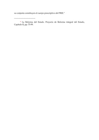 su conjunto constituyen el cuerpo prescriptivo del PRIE.”
_____________________
* La Reforma del Estado. Proyecto de Reforma integral del Estado,
Capítulo II, pp. 75-99.
 