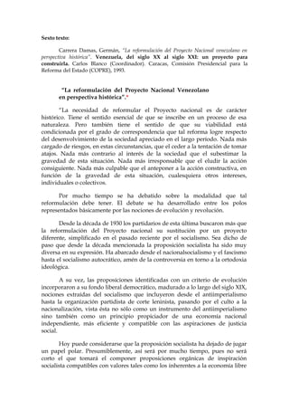 Sexto texto:
Carrera Damas, Germán, “La reformulación del Proyecto Nacional venezolano en
perspectiva histórica”. Venezuela, del siglo XX al siglo XXI: un proyecto para
construirla. Carlos Blanco (Coordinador). Caracas, Comisión Presidencial para la
Reforma del Estado (COPRE), 1993.
“La reformulación del Proyecto Nacional Venezolano
en perspectiva histórica”.*
“La necesidad de reformular el Proyecto nacional es de carácter
histórico. Tiene el sentido esencial de que se inscribe en un proceso de esa
naturaleza. Pero también tiene el sentido de que su viabilidad está
condicionada por el grado de correspondencia que tal reforma logre respecto
del desenvolvimiento de la sociedad apreciado en el largo período. Nada más
cargado de riesgos, en estas circunstancias, que el ceder a la tentación de tomar
atajos. Nada más contrario al interés de la sociedad que el subestimar la
gravedad de esta situación. Nada más irresponsable que el eludir la acción
consiguiente. Nada más culpable que el anteponer a la acción constructiva, en
función de la gravedad de esta situación, cualesquiera otros intereses,
individuales o colectivos.
Por mucho tiempo se ha debatido sobre la modalidad que tal
reformulación debe tener. El debate se ha desarrollado entre los polos
representados básicamente por las nociones de evolución y revolución.
Desde la década de 1930 los partidarios de esta última buscaron más que
la reformulación del Proyecto nacional su sustitución por un proyecto
diferente, simplificado en el pasado reciente por el socialismo. Sea dicho de
paso que desde la década mencionada la proposición socialista ha sido muy
diversa en su expresión. Ha abarcado desde el nacionalsocialismo y el fascismo
hasta el socialismo autocrático, amén de la controversia en torno a la ortodoxia
ideológica.
A su vez, las proposiciones identificadas con un criterio de evolución
incorporaron a su fondo liberal democrático, madurado a lo largo del siglo XIX,
nociones extraídas del socialismo que incluyeron desde el antiimperialismo
hasta la organización partidista de corte leninista, pasando por el culto a la
nacionalización, vista ésta no sólo como un instrumento del antiimperialismo
sino también como un principio propiciador de una economía nacional
independiente, más eficiente y compatible con las aspiraciones de justicia
social.
Hoy puede considerarse que la proposición socialista ha dejado de jugar
un papel polar. Presumiblemente, así será por mucho tiempo, pues no será
corto el que tomará el componer proposiciones orgánicas de inspiración
socialista compatibles con valores tales como los inherentes a la economía libre
 