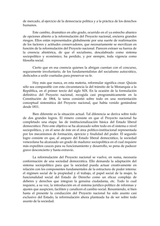 de mercado, al ejercicio de la democracia política y a la práctica de los derechos
humanos.
Este cambio, dramático en alto grado, ocurrido en el ya estrecho abanico
de opciones abierto a la reformulación del Proyecto nacional, encierra grandes
riesgos. Ellos están representados globalmente por una suerte de reafirmación
de los factores y actitudes conservadores, que necesariamente se movilizan en
función de la reformulación del Proyecto nacional. Parecen extraer su fuerza de
la creencia ahistórica, de que el socialismo, descalabrado como sistema
sociopolítico y económico, ha perdido, y por siempre, toda vigencia como
filosofía social.
Cierto que en esa creencia quienes la abrigan cuentan con el concurso,
seguramente involuntario, de los fundamentalistas del socialismo autocrático,
dedicados a urdir coartadas para preservar su fe.
Hoy más que nunca, en esta materia, reformular significa crear. Quizás
sólo sea comparable con esta circunstancia la del tránsito de la Monarquía a la
República, en el primer tercio del siglo XIX. En la ocasión de la formulación
definitiva del Proyecto nacional, recogida casi programáticamente en la
Constitución de 1864, la tarea consistió sobre todo en una reorientación
conceptual sistemática del Proyecto nacional, que había venido gestándose
desde 1811.
Bien diferente es la situación actual. Tal diferencia se deriva sobre todo
de dos grandes logros. El rimero consiste en que el Proyecto nacional ha
completado una etapa: las de institucionalización básica del Estado liberal
democrático. Pero este objetivo se ha alcanzado sobre todo en el sistema o nivel
sociopolítico, y en el seno de éste en el área político-institucional representada
por los mecanismos de formación, ejercicio y finalidad del poder. El segundo
logro consiste en que, al amparo del Estado liberal democrático, la sociedad
venezolana ha alcanzado un grado de madurez sociopolítica en el cual requiere
más expeditos cauces para su funcionamiento y desarrollo, so pena de padecer
grave desconcierto y hasta extravío.
La reformulación del Proyecto nacional se vuelve, en suma, necesaria
conformación de una sociedad democrática. Ello demanda la adaptación del
sistema sociopolítico para que la sociedad pueda actuar creativamente en
relación con los componentes fundamentales de la estructura de poder interna:
el régimen social de la propiedad y el trabajo, el papel social de la mujer, la
funcionalidad social del Estado de Derecho como un eficaz complejo de
deberes y derechos que integran la genuina ciudadanía, etc. Todo lo cual
requiere, a su vez, la introducción en el sistema jurídico-político de reformas y
ajustes que auspicien, faciliten y canalicen el cambio social. Resumiendo, si bien
hasta el presente la conducción del Proyecto nacional ha sido asunto casi
exclusivo del Estado, la reformulación ahora planteada ha de ser sobre todo
asunto de la sociedad.
 