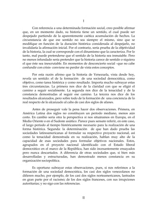 I
Con referencia a una determinada formación social, creo posible afirmar
que, en un momento dado, su historia tiene un sentido, el cual puede ser
despejado partiendo de la aparentemente caótica acumulación de hechos. La
circunstancia de que ese sentido no sea siempre el mismo, sino que se
modifique en función de la duración histórica considerada al despejarlo, no
invalidaría la afirmación inicial. Por el contrario, sería prueba de la objetividad
de la historia, la cual se corresponde con el dinamismo que la caracteriza. Por lo
tanto, mal puede pretenderse que el sentido de la historia sea inmutable. Pero
no menos infundado sería pretender que la historia carece de sentido o siquiera
el que éste sea inescrutable. En momentos de desconcierto social –que no cabe
confundir con crisis- conviene no perder de vista estos conceptos.
Por esta razón afirmo que la historia de Venezuela, vista desde hoy,
revela un sentido: el de la formación de una sociedad democrática, como
objetivo, como tarea histórica y como resultado. Importa mucho subrayar estas
tres circunstancias. La primera nos dice de la claridad con que se eligió el
camino a seguir socialmente. La segunda nos dice de la tenacidad y de la
constancia demostradas al seguir ese camino. La tercera nos dice de los
resultados alcanzados, pero sobre todo de la formación de una conciencia de lo
real respecto de lo alcanzado al cabo de casi dos siglos de afanes.
Antes de proseguir vale la pena hacer dos observaciones. Primera, en
América Latina dos siglos no constituyen un período mediano, menos aún
corto. En cambio sería otra la perspectiva si nos situáramos en Europa, en el
Medio Oriente o en el Sudeste asiático. Parece pues sensato referir, en este caso,
el largo período al tiempo históricamente necesario para la realización de una
forma histórica. Segunda: la determinación de que han dado prueba las
sociedades latinoamericanas al formular su respectivo proyecto nacional, así
como la tenacidad demostrada en su realización, hablan muy alto de la
capacidad de esas sociedades para formular objetivos nacionales. Estos,
agrupados en el proyecto nacional identificado con el Estado liberal
democrático en el marco de la República, han sido incesantemente ensayados
pero nunca descartados. A diferencia de otras sociedades que, si bien más
desarrolladas y estructuradas, han demostrado menos constancia en su
organización sociopolítica.
Es oportuno subrayar estas observaciones, pues, si nos referimos a la
formación de una sociedad democrática, los casi dos siglos venezolanos no
difieren mucho, por ejemplo, de los casi dos siglos norteamericanos, lastrados
en gran parte por el racismo; de los dos siglos franceses, con sus irrupciones
autoritarias; y no sigo con las referencias.
II
 