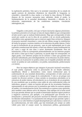 la explotación petrolera. Esta sacó a la sociedad venezolana de su estado de
aguda carencia de elementos dinámicos (se desarrolló la burguesía, se
consolidó y desarrolló la clase media y se formó la clase obrera). El Estado
dispuso de los recursos necesarios para adelantar, desde el poder, la
fundamentación de la sociedad democrática: desarrollo y difusión de la
educación, mejoramiento de las condiciones sanitarias, vinculación
interregional, etc.
III
Llegados a este punto, creo que se hacen necesarias algunas precisiones.
La primera precisión es la de que se trata de etapas-objetivos que corresponden
al todo social y que se realizan históricamente. Digo que corresponden al todo
social por cuanto no son la obra de un partido o de un círculo gobernante,
entendidos como agrupaciones que se mueven según fines exclusivos. Integran
el proyecto nacional venezolano y como tal este último recoge la contribución
de todos los grupos o sectores insertos en la estructura de poder interna. Cierto
es que la formulación de ese proyecto, –que no está representado por la sola
expresión constitucional del mismo, si bien esta última es parte fundamental de
él-, corre a cargo de una clase o sector dominante socialmente. Pero tal
formulación, si bien se corresponde primordialmente con los intereses propios
del sector o clase que la hace o patrocina, no puede dejar de corresponder, en
algún grado, a los intereses propios de los sectores o clases que guardan una
posición subordinada, pero interdependiente, en la estructura de poder interna.
Si no fuera así el proyecto no podría contar con el respaldo promotor del todo
social. no podría ser auto sostenido y no podría, esencialmente, perfeccionarse
a sí mismo.
Pero las etapas-objetivos que integran el proyecto nacional venezolano,
el cual podría expresarse como la procuración de un Estado soberano,
republicano, liberal y democrático, como marco institucional para la
conformación de una sociedad democrática, corresponden al todo social por
cuanto se realizan por el juego de la contradicción. Y esto es así porque aun
cuando los diversos sectores y clases sociales se encuentran articulados en la
estructura de poder interna, tal articulación no es el producto de un propósito.
Es una resultante que se produce como saldo de una confrontación crítica de
individuos, grupos y clases en función del peso de los invariantes históricos,
representados en este proceso por la resistencia que todos los sectores oponen
al cambio, a la transformación social. Esa resistencia se expresa como oposición,
pero también como defensa activa de intereses. Este enfoque de la lucha social
es lo que permite afirmar que no puede el historiador discernir signos positivos
o negativos exclusivos, por ejemplo, a la participación que tuvieron en la
formulación y promoción del proyecto nacional los liberales conservadores y
los liberales reformadores. Y es justamente este enfoque el que permite captar y
apreciar en su valor histórico el papel desempeñado por cada fuerza o sector en
las confrontaciones, de todo orden, que han terminado por arrojar un saldo
válido para todo el cuerpo social. La democracia política, genuinamente
 