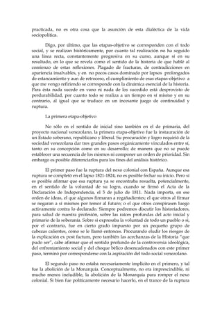 practicada, no es otra cosa que la asunción de esta dialéctica de la vida
sociopolítica.
Digo, por último, que las etapas-objetivo se corresponden con el todo
social, y se realizan históricamente, por cuanto tal realización no ha seguido
una línea recta, constantemente progresiva en su curso, aunque sí en su
resultado, en lo que se revela como el sentido de la historia de que hablé al
comienzo de estas reflexiones. Plagado de fracturas, de contradicciones en
apariencia insalvables, y en no pocos casos dominado por lapsos prolongados
de estancamiento y aun de retroceso, el cumplimiento de esas etapas-objetivo a
que me vengo refiriendo se corresponde con la dinámica esencial de la historia.
Para ésta nada sucede en vano ni nada de los sucedido está desprovisto de
perdurabilidad, por cuanto todo se realiza a un tiempo en sí mismo y en su
contrario, al igual que se traduce en un incesante juego de continuidad y
ruptura.
La primera etapa-objetivo
No sólo en el sentido de inicial sino también en el de primaria, del
proyecto nacional venezolano, la primera etapa-objetivo fue la instauración de
un Estado soberano, republicano y liberal. Su procuración y logro requirió de la
sociedad venezolana dar tres grandes pasos orgánicamente vinculados entre sí,
tanto en su concepción como en su desarrollo; de manera que no se puede
establecer una secuencia de los mismos ni componer un orden de prioridad. Sin
embargo es posible diferenciarlos para los fines del análisis histórico.
El primer paso fue la ruptura del nexo colonial con España. Aunque esa
ruptura se completó en el lapso 1821-1824, no es posible fechar su inicio. Pero sí
es posible afirmar que esa ruptura ya se encontraba resuelta, potencialmente,
en el sentido de la voluntad de su logro, cuando se firmó el Acta de la
Declaración de Independencia, el 5 de julio de 1811. Nada importa, en ese
orden de ideas, el que algunos firmaran a regañadientes; el que otros al firmar
se negaran a sí mismos por temor al futuro; o el que otros conspirasen luego
activamente contra lo declarado. Siempre podremos discutir los historiadores,
para salud de nuestra profesión, sobre las raíces profundas del acto inicial y
primario de la soberanía. Sobre si expresaba la voluntad de todo un pueblo o si,
por el contrario, fue en cierto grado impuesto por un pequeño grupo de
cabezas calientes, como se le llamó entonces. Procurando eludir los riesgos de
la explicación ex post factum, pero también las acechanzas de la Historia “que
pudo ser”, cabe afirmar que el sentido profundo de la controversia ideológica,
del enfrentamiento social y del choque bélico desencadenados con este primer
paso, terminó por corresponderse con la aspiración del todo social venezolano.
El segundo paso no estaba necesariamente implícito en el primero, y tal
fue la abolición de la Monarquía. Conceptualmente, no era imprescindible, ni
mucho menos ineludible, la abolición de la Monarquía para romper el nexo
colonial. Si bien fue políticamente necesario hacerlo, en el trance de la ruptura
 