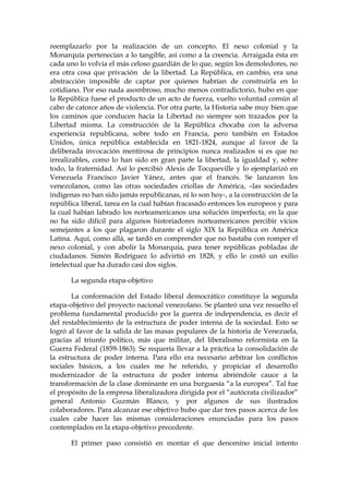 reemplazarlo por la realización de un concepto. El nexo colonial y la
Monarquía pertenecían a lo tangible, así como a la creencia. Arraigada ésta en
cada uno lo volvía el más celoso guardián de lo que, según los demoledores, no
era otra cosa que privación de la libertad. La República, en cambio, era una
abstracción imposible de captar por quienes habrían de construirla en lo
cotidiano. Por eso nada asombroso, mucho menos contradictorio, hubo en que
la República fuese el producto de un acto de fuerza, vuelto voluntad común al
cabo de catorce años de violencia. Por otra parte, la Historia sabe muy bien que
los caminos que conducen hacia la Libertad no siempre son trazados por la
Libertad misma. La construcción de la República chocaba con la adversa
experiencia republicana, sobre todo en Francia, pero también en Estados
Unidos, única república establecida en 1821-1824, aunque al favor de la
deliberada invocación mentirosa de principios nunca realizados si es que no
irrealizables, como lo han sido en gran parte la libertad, la igualdad y, sobre
todo, la fraternidad. Así lo percibió Alexis de Tocqueville y lo ejemplarizó en
Venezuela Francisco Javier Yánez, antes que el francés. Se lanzaron los
venezolanos, como las otras sociedades criollas de América, –las sociedades
indígenas no han sido jamás republicanas, ni lo son hoy-, a la construcción de la
república liberal, tarea en la cual habían fracasado entonces los europeos y para
la cual habían labrado los norteamericanos una solución imperfecta; en la que
no ha sido difícil para algunos historiadores norteamericanos percibir vicios
semejantes a los que plagaron durante el siglo XIX la República en América
Latina. Aquí, como allá, se tardó en comprender que no bastaba con romper el
nexo colonial, y con abolir la Monarquía, para tener repúblicas pobladas de
ciudadanos. Simón Rodríguez lo advirtió en 1828, y ello le costó un exilio
intelectual que ha durado casi dos siglos.
La segunda etapa-objetivo
La conformación del Estado liberal democrático constituye la segunda
etapa-objetivo del proyecto nacional venezolano. Se planteó una vez resuelto el
problema fundamental producido por la guerra de independencia, es decir el
del restablecimiento de la estructura de poder interna de la sociedad. Esto se
logró al favor de la salida de las masas populares de la historia de Venezuela,
gracias al triunfo político, más que militar, del liberalismo reformista en la
Guerra Federal (1859-1863). Se requería llevar a la práctica la consolidación de
la estructura de poder interna. Para ello era necesario arbitrar los conflictos
sociales básicos, a los cuales me he referido, y propiciar el desarrollo
modernizador de la estructura de poder interna abriéndole cauce a la
transformación de la clase dominante en una burguesía “a la europea”. Tal fue
el propósito de la empresa liberalizadora dirigida por el “autócrata civilizador”
general Antonio Guzmán Blanco, y por algunos de sus ilustrados
colaboradores. Para alcanzar ese objetivo hubo que dar tres pasos acerca de los
cuales cabe hacer las mismas consideraciones enunciadas para los pasos
contemplados en la etapa-objetivo precedente.
El primer paso consistió en montar el que denomino inicial intento
 