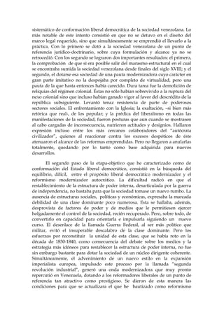 sistemático de conformación liberal democrática de la sociedad venezolana. Lo
más notable de este intento consistió en que no se detuvo en el diseño del
marco legal requerido, sino que simultáneamente se emprendió el llevarlo a la
práctica. Con lo primero se dotó a la sociedad venezolana de un punto de
referencia jurídico-doctrinario, sobre cuya formulación y alcance ya no se
retrocedió. Con los segundo se lograron dos importantes resultados: el primero,
la comprobación de que sí era posible salir del marasmo estructural en el cual
se encontraba sumida la sociedad venezolana desde finales del siglo XVIII; y el
segundo, el dotarse esa sociedad de una pauta modernizadora cuyo carácter en
gran parte imitativo no la despojaba por completo de virtualidad, pero una
pauta de la que hasta entonces había carecido. Dura tarea fue la demolición de
reliquias del régimen colonial. Éstas no sólo habían sobrevivido a la ruptura del
nexo colonial sino que incluso habían ganado vigor al favor del descrédito de la
república subsiguiente. Levantó tenaz resistencia de parte de poderosos
sectores sociales. El enfrentamiento con la Iglesia; la exaltación, –si bien más
retórica que real-, de los popular; y la prédica del liberalismo en todas las
manifestaciones de la sociedad, fueron posturas que aun cuando se mostrasen
al cabo cargadas de inconsecuencia, nutrieron actitudes y designios. Hallaron
expresión incluso entre los más cercanos colaboradores del “autócrata
civilizador”, quienes al reaccionar contra los excesos despóticos de éste
atenuaron el alcance de las reformas emprendidas. Pero no llegaron a anularlas
totalmente, quedando por lo tanto como base adquirida para nuevos
desarrollos.
El segundo paso de la etapa-objetivo que he caracterizado como de
conformación del Estado liberal democrático, consistió en la búsqueda del
equilibrio, difícil, entre el propósito liberal democrático modernizador y el
reformismo modernizador autocrático. La dificultad radicó en que el
restablecimiento de la estructura de poder interna, desarticulada por la guerra
de independencia, no bastaba para que la sociedad tomase un nuevo rumbo. La
ausencia de estructuras sociales, políticas y económicas, expresaba la marcada
debilidad de una clase dominante poco numerosa. Esta se hallaba, además,
desprovista de factores de poder y de medios que le permitiesen ejercer
holgadamente el control de la sociedad, recién recuperado. Pero, sobre todo, de
convertirlo en capacidad para orientarla e impulsarla siguiendo un nuevo
curso. El desenlace de la llamada Guerra Federal, al ser más político que
militar, evitó el insuperable descalabro de la clase dominante. Pero los
esfuerzos por reconstituir la unidad de esta clase, que se había roto en la
década de 1830-1840, como consecuencia del debate sobre los medios y la
estrategia más idóneos para restablecer la estructura de poder interna, no fue
sin embargo bastante para dotar la sociedad de un núcleo dirigente coherente.
Simultáneamente, el advenimiento de un nuevo estilo en la expansión
imperialista europea, impulsado este proceso por la llamada “segunda
revolución industrial”, generó una onda modernizadora que muy pronto
repercutió en Venezuela, dotando a los reformadores liberales de un punto de
referencia tan atractivo como prestigioso. Se dieron de esta manera las
condiciones para que se actualizara el que he bautizado como reformismo
 