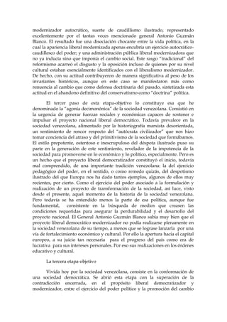 modernizador autocrático, suerte de caudillismo ilustrado, representado
excelentemente por el tantas veces mencionado general Antonio Guzmán
Blanco. El resultado fue una disociación chocante entre la vida política, en la
cual la apariencia liberal modernizada apenas encubría un ejercicio autocrático-
caudillesco del poder; y una administración pública liberal modernizadora que
no ya inducía sino que imponía el cambio social. Este rasgo “tradicional” del
reformismo acarreó el disgusto y la oposición incluso de quienes por su nivel
cultural estaban esencialmente identificados con el liberalismo modernizador.
De hecho, con su actitud contribuyeron de manera significativa al peso de los
invariantes históricos, aunque en este caso se manifestaron más como
renuencia al cambio que como defensa doctrinaria del pasado, sintetizada esta
actitud en el abandono definitivo del conservatismo como “doctrina” política.
El tercer paso de esta etapa-objetivo lo constituye esa que he
denominado la “agonía decimonónica” de la sociedad venezolana. Consistió en
la urgencia de generar fuerzas sociales y económicas capaces de sostener e
impulsar el proyecto nacional liberal democrático. Todavía prevalece en la
sociedad venezolana, alimentado por la historiografía marxista desorientada,
un sentimiento de rencor respecto del “autócrata civilizador” que nos hizo
tomar conciencia del atraso y del primitivismo de la sociedad que formábamos.
El estilo prepotente, ostentoso e inescrupuloso del déspota ilustrado puso su
parte en la generación de este sentimiento, revelador de la impotencia de la
sociedad para promoverse en lo económico y lo político, especialmente. Pero es
un hecho que el proyecto liberal democratizador constituyó el inicio, todavía
mal comprendido, de una importante tradición venezolana: la del ejercicio
pedagógico del poder, en el sentido, o como remedo quizás, del despotismo
ilustrado del que Europa nos ha dado tantos ejemplos, algunos de ellos muy
recientes, por cierto. Como el ejercicio del poder asociado a la formulación y
realización de un proyecto de transformación de la sociedad, así luce, visto
desde el presente, aquel momento de la historia de la sociedad venezolana.
Pero todavía se ha entendido menos la parte de esa política, aunque fue
fundamental, consistente en la búsqueda de medios que creasen las
condiciones requeridas para asegurar la perdurabilidad y el desarrollo del
proyecto nacional. El General Antonio Guzmán Blanco sabía muy bien que el
proyecto liberal democrático modernizador no podía realizarse plenamente en
la sociedad venezolana de su tiempo, a menos que se lograse lanzarla por una
vía de fortalecimiento económico y cultural. Por ello la apertura hacia el capital
europeo, a su juicio tan necesaria para el progreso del país como era de
lucrativa para sus intereses personales. Por eso sus realizaciones en los órdenes
educativo y cultural.
La tercera etapa-objetivo
Vivida hoy por la sociedad venezolana, consiste en la conformación de
una sociedad democrática. Se abrió esta etapa con la superación de la
contradicción encerrada, en el propósito liberal democratizador y
modernizador, entre el ejercicio del poder político y la promoción del cambio
 