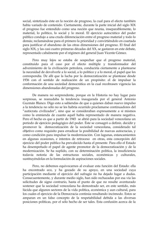 social, sintetizado éste en la noción de progreso, la cual para el efecto también
había variado de contenido. Ciertamente, durante la parte inicial del siglo XIX
el progreso fue entendido como una noción que reunía, inseparablemente, lo
material, lo político, lo social y lo moral. El ejercicio autocrático del poder
público condujo a una cruda diferenciación entre el progreso material y todo lo
demás; reclamándose para el primero la prioridad y convirtiéndolo en coartada
para justificar el abandono de las otras dimensiones del progreso. El final del
siglo XIX, y las casi cuatro primeras décadas del XX, se gastaron en este debate,
representado cabalmente por el régimen del general Juan Vicente Gómez.
Pero muy lejos se estaba de sospechar que el progreso material,
constituido para el caso por el efecto múltiple y transformador del
advenimiento de la civilización petrolera, conduciría ciertamente a plantearse
la necesidad de devolverle a lo social, a lo político y a lo moral, el papel que les
correspondía. De allí que la lucha por la democratización se plantease desde
1936 con el sentido de realización de un propósito: el de impulsar la
conformación de una sociedad democrática en la cual recobrasen vigencia las
dimensiones abandonadas del progreso.
De manera no sorprendente, porque en la Historia no hay lugar para
sorpresas, se reanudaba la tendencia inaugurada por el general Antonio
Guzmán Blanco. Digo esto a sabiendas de que a quienes daban nuevo impulso
a la tendencia no sólo no se les habría ocurrido proclamarse continuadores del
“autócrata civilizador”, sino que se consideraban expresamente a sí mismos
como la enmienda de cuanto aquél había representado de manera negativa.
Pero el hecho es que a partir de 1945 se abrió para la sociedad venezolana un
período de ejercicio pedagógico del poder. Éste se consagró a definir, decidir y
promover la democratización de la sociedad venezolana, considerado tal
objetivo como requisito para erradicar la posibilidad de nuevas autocracias, y
como condición para impulsar la modernización. Con lagunas, estancamientos
en algunas ocasiones, e intentos de retroceso en otras, esta concepción del
ejercicio del poder público ha prevalecido hasta el presente. Para ello el Estado
ha desempeñado el papel de agente promotor de la democratización y de la
modernización. Se ha suplido, con su determinación política, la insuficiencia
todavía notoria de las estructuras sociales, económicas y culturales,
sustituyéndolas en la formulación de aspiraciones sociales.
Pero, no debemos equivocarnos al evaluar esta función del Estado: ella
ha encontrado eco, y ha gozado de su apoyo, en una sociedad cuya
participación mediante el ejercicio del sufragio no ha dejado lugar a dudas.
Consecuentemente, y durante medio siglo, han sido rechazadas por esa vía las
solicitudes de signo contrario, hasta el punto de que no resulte aventurado
sostener que la sociedad venezolana ha demostrado ser, en este sentido, más
lúcida que algunos sectores de la vida política, económica y aun cultural, para
los cuales el ejercicio de la Democracia continúa resultando incómodo. Estos se
amparan en un falso concepto de la respetabilidad debida a las diversas
posiciones políticas, por el sólo hecho de ser tales. Esta confusión acerca de la
 