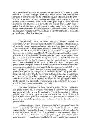 tal respetabilidad ha conducido a un ejercicio acrítico de la Democracia que ha
desvirtuado la lucha ideológica entre los actores sociales. Pero, resultado más
cargado de consecuencias, ha desembocado en el cuestionamiento del propio
sistema democrático por quienes se acogen, selectiva y oportunamente, a sus
valores y procedimientos cuando les favorecen, para luego volverlos irrisorios
cuando les son adversos. Esto mediante una prédica irresponsable, pues se
exime de contrastar lo combatido con proposiciones que puedan ser, a su vez,
objeto de examen crítico. La lucha ideológica cede así el campo a la reiteración
de consignas y simples rumores, destinada a sembrar confusión y desaliento,
en un clima social de desesperanza.
IV
Creo necesario hacer un breve alto para discutir, aunque sea
someramente, y para beneficio de la coherencia conceptual de estas reflexiones,
algo que luce como una contradicción y que realmente tiene mucho de ello:
¿Cómo compaginar el propósito de conformar una sociedad democrática con la
ausencia de estructuras sociales que de suyo propendan a ese logro, y con una
función rectora, sustitutiva, del Estado? Una posible explicación radica en que a
partir de 1936 el Estado venezolano entró en una línea de crecimiento de su
poder económico, como resultado del régimen legal de la explotación petrolera,
cuya culminación ha sido la situación todavía vigente de que en Venezuela
quien controla eficazmente el Estado controla la sociedad. Esta parece una
perogrullada, pero gana sentido cuando el verbo controlar no se entiende sólo
como regir sino sobre todo como capacidad para conformar la sociedad, porque
ésta carece de la necesaria capacidad de autogestión, si así puede decirse, que le
garantice el goce de un alto grado de autonomía respecto del poder estatal.
Luego de más de tres décadas de ejercicio institucionalizado de la Democracia
en el sistema político, se ha comprendido que la democratización profunda y
amplia de la sociedad es un requisito indispensable para proseguir el esfuerzo
modernizador; y se ha entendido, también, que la modernización del Estado es
condición para profundizar esa democratización.
Este no es un juego de palabras. Es el señalamiento del nudo conceptual
con que se enfrenta hoy la sociedad venezolana, al comprenderse, igualmente,
que desde el poder se puede modernizar y aun democratizar el sistema
político, pero que no se puede hacer lo mismo con la sociedad. A ésta se le
pueden abrir cauces, pero el movimiento ha de provenir de ella misma, si se
procura un resultado genuino, auto sostenido y capaz de velar por su
preservación.
Quizá un ejemplo ayude a comprender mejor lo que quiero decir: me
refiero al peso del racismo en una sociedad democrática y a su eventual
superación. La conformación de una sociedad democrática, iniciada en Estados
Unidos algo antes que en Venezuela, permaneció allí inconclusa hasta la
década de 1960, cuando comenzaron a darse pasos significativos y consecutivos
para atenuar, y eventualmente liquidarlo, el lastre racista que marcaba la
 