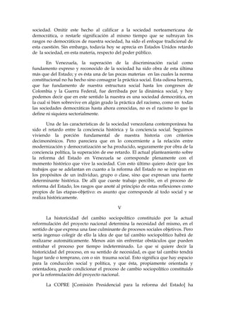 sociedad. Omitir este hecho al calificar a la sociedad norteamericana de
democrática, o restarle significación al mismo tiempo que se subrayan los
rasgos no democráticos de nuestra sociedad, ha sido el enfoque tradicional de
esta cuestión. Sin embargo, todavía hoy se aprecia en Estados Unidos retardo
de la sociedad, en esta materia, respecto del poder público.
En Venezuela, la superación de la discriminación racial como
fundamento expreso y reconocido de la sociedad ha sido obra de esta última
más que del Estado; y es ésta una de las pocas materias en las cuales la norma
constitucional no ha hecho sino consagrar la práctica social. Esta odiosa barrera,
que fue fundamento de nuestra estructura social hasta los congresos de
Colombia y la Guerra Federal, fue derribada por la dinámica social, y hoy
podemos decir que en este sentido la nuestra es una sociedad democrática, en
la cual si bien sobrevive en algún grado la práctica del racismo, como en todas
las sociedades democráticas hasta ahora conocidas, no es el racismo lo que la
define ni siquiera sectorialmente.
Una de las características de la sociedad venezolana contemporánea ha
sido el retardo entre la conciencia histórica y la conciencia social. Seguimos
viviendo la porción fundamental de nuestra historia con criterios
decimonónicos. Pero pareciera que en lo concerniente a la relación entre
modernización y democratización se ha producido, seguramente por obra de la
conciencia política, la superación de ese retardo. El actual planteamiento sobre
la reforma del Estado en Venezuela se corresponde plenamente con el
momento histórico que vive la sociedad. Con esto último quiero decir que los
trabajos que se adelantan en cuanto a la reforma del Estado no se inspiran en
los propósitos de un individuo, grupo o clase, sino que expresan una fuerte
determinante histórica. De allí que cueste trabajo percibir, en el proceso de
reforma del Estado, los rasgos que anoté al principio de estas reflexiones como
propios de las etapas-objetivo: es asunto que corresponde al todo social y se
realiza históricamente.
V
La historicidad del cambio sociopolítico constituido por la actual
reformulación del proyecto nacional determina la necesidad del mismo, en el
sentido de que expresa una fase culminante de procesos sociales objetivos. Pero
sería ingenuo colegir de ello la idea de que tal cambio sociopolítico habrá de
realizarse automáticamente. Menos aún sin enfrentar obstáculos que pueden
entrabar el proceso por tiempo indeterminado. Lo que sí quiere decir la
historicidad del proceso, en su sentido de necesidad, es que tal cambio tendrá
lugar tarde o temprano, con o sin trauma social. Esto significa que hay espacio
para la conducción social y política, y que ésta, propiamente orientada y
orientadora, puede condicionar el proceso de cambio sociopolítico constituido
por la reformulación del proyecto nacional.
La COPRE [Comisión Presidencial para la reforma del Estado] ha
 