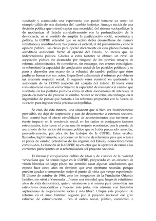 suscitado y acumulado una experiencia que puede tomarse ya como un
ejemplo válido de esta dinámica del cambio histórico. Aunque nacida de una
decisión política que intentó captar una necesidad del sistema sociopolítico: la
de modernizar el Estado correlativamente con la profundización de la
democracia, en el sentido de ampliar la participación social, económica y
política, la COPRE entendió que su acción debía desarrollarse de manera
simultánea y coordinada en tres planos: el societal, el del pensamiento y el de la
opinión pública. Las claves para operar eficazmente en esos planos fueron su
acreditada autonomía frente al aparato del Estado, no menos que su
independencia política. Gracias a estos factores se obtuvo un nivel de
aceptación pública no alcanzado por ninguno de los previos ensayos de
reforma administrativa. Se cometieron, sin embargo, tres errores estratégicos:
se sobrestimó la capacidad de conducción social de los partidos políticos, y se
pasó a depender con exceso de la voluntad de cambio político que éstos
pudieran honrar con sus actos, lo que llevó a disminuir el esfuerzo por obtener
un creciente respaldo social. El segundo error consistió en quebrantar la
autonomía de la COPRE respecto del aparato del Estado. El tercer error
consistió en no evaluar correctamente la capacidad de resistencia al cambio que
suscitará, en los partidos políticos como en otras asociaciones de intereses, la
puesta en marcha del proceso de cambio. Nunca se incurrió, sin embargo, en la
ingenuidad de pensar que bastaría a las reformas propuestas con la fuerza de
su razón para ingresar en la práctica sociopolítica.
Se creó, de esta manera, una situación que si bien era históricamente
previsible, no dejó de sorprender y aun de desconcertar a extensos sectores.
Esto ocurrió bajo el efecto obnubilador de acontecimientos que tuvieron un
fuerte impacto en la conciencia social, en los cuales se conjugaron factores
estructurales, tales como el programa de reajuste económico, con la puesta de
manifiesto de los vicios del sistema político que se había procurado remediar,
preventivamente, por obra de los trabajos de la COPRE. Estos estaban
llamados, legítimamente, a proponer un término de referencia para que actuara
el poder de cambio potestativo de los órganos del Estado, democráticamente
constituidos. La función de la COPRE no era otra que la apertura de cauce a las
corrientes participantes en la reformulación del proyecto nacional.
El intenso y enriquecedor cultivo de ideas y de visiones de la realidad
venezolana que ha tenido lugar en la COPRE, proyectado en un esfuerzo de
visión histórica de largo plazo, me permitió sacar algunas conclusiones que
expuse hace cinco años en términos que creo oportuno recordar, porque
pueden ayudar a comprender mejor el punto de vista que vengo exponiendo.
El último de octubre de 1986, ante los integrantes de la Fundación Orlando
Letelier, me referí a Venezuela …“como una sociedad que, luego de veinticinco
años de vida democrática, quiere reformarse a sí misma para consolidar sus
estructuras democráticas y hacerse más justa, más cónsona con fundadas
aspiraciones de mejoramiento social y más libre”. Ubiqué este propósito de
reforma en el curso histórico seguido por el proyecto nacional: ese gran
esfuerzo de estructuración …“en el orden social, político, económico e
 