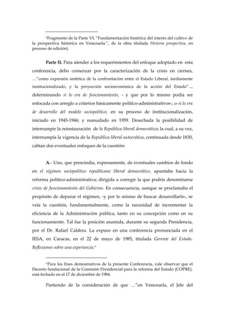 _______________________
*Fragmento de la Parte VI, “Fundamentación histórica del interés del cultivo de
la prospectiva histórica en Venezuela.”, de la obra titulada Historia prospectiva, en
proceso de edición).
Parte II. Para atender a los requerimientos del enfoque adoptado en esta
conferencia, debo comenzar por la caracterización de la crisis en ciernes,
…”como expresión sintética de la confrontación entre el Estado Liberal, tardíamente
institucionalizado, y la proyección socioeconómica de la acción del Estado”...,
determinando si lo era de funcionamiento, - y que por lo mismo podía ser
enfocada con arreglo a criterios básicamente político-administrativos-, o si lo era
de desarrollo del modelo sociopolítico, en su proceso de institucionalización,
iniciado en 1945-1946; y reanudado en 1959. Desechada la posibilidad de
interrumpir la reinstauración de la República liberal democrática; la cual, a su vez,
interrumpía la vigencia de la República liberal autocrática, continuada desde 1830,
cabían dos eventuales enfoques de la cuestión:
A.- Uno, que prescindía, expresamente, de eventuales cambios de fondo
en el régimen sociopolítico republicano liberal democrático, apuntaba hacia la
reforma político-administrativa; dirigida a corregir la que podría denominarse
crisis de funcionamiento del Gobierno. En consecuencia, aunque se proclamaba el
propósito de depurar el régimen, -y por lo mismo de buscar desarrollarlo-, se
veía la cuestión, fundamentalmente, como la necesidad de incrementar la
eficiencia de la Administración pública, tanto en su concepción como en su
funcionamiento. Tal fue la posición asumida, durante su segunda Presidencia,
por el Dr. Rafael Caldera. La expuso en una conferencia pronunciada en el
IESA, en Caracas, en el 22 de mayo de 1985, titulada Gerente del Estado.
Reflexiones sobre una experiencia.*
___________________________
*Para los fines demostrativos de la presente Conferencia, vale observar que el
Decreto fundacional de la Comisión Presidencial para la reforma del Estado (COPRE).
está fechado en el 17 de diciembre de 1984.
Partiendo de la consideración de que …”en Venezuela, el Jefe del
 