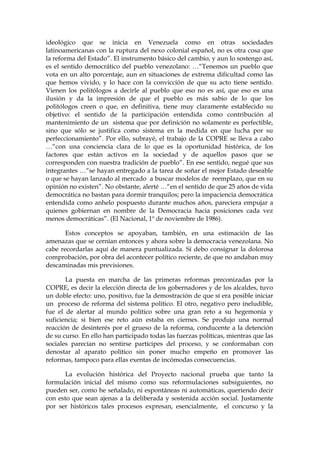 ideológico que se inicia en Venezuela como en otras sociedades
latinoamericanas con la ruptura del nexo colonial español, no es otra cosa que
la reforma del Estado”. El instrumento básico del cambio, y aun lo sostengo así,
es el sentido democrático del pueblo venezolano: …“Tenemos un pueblo que
vota en un alto porcentaje, aun en situaciones de extrema dificultad como las
que hemos vivido, y lo hace con la convicción de que su acto tiene sentido.
Vienen los politólogos a decirle al pueblo que eso no es así, que eso es una
ilusión y da la impresión de que el pueblo es más sabio de lo que los
politólogos creen o que, en definitiva, tiene muy claramente establecido su
objetivo: el sentido de la participación entendida como contribución al
mantenimiento de un sistema que por definición no solamente es perfectible,
sino que sólo se justifica como sistema en la medida en que lucha por su
perfeccionamiento”. Por ello, subrayé, el trabajo de la COPRE se lleva a cabo
…“con una conciencia clara de lo que es la oportunidad histórica, de los
factores que están activos en la sociedad y de aquellos pasos que se
corresponden con nuestra tradición de pueblo”. En ese sentido, negué que sus
integrantes …“se hayan entregado a la tarea de soñar el mejor Estado deseable
o que se hayan lanzado al mercado a buscar modelos de reemplazo, que en su
opinión no existen”. No obstante, alerté …“en el sentido de que 25 años de vida
democrática no bastan para dormir tranquilos; pero la impaciencia democrática
entendida como anhelo pospuesto durante muchos años, pareciera empujar a
quienes gobiernan en nombre de la Democracia hacia posiciones cada vez
menos democráticas”. (El Nacional, 1º de noviembre de 1986).
Estos conceptos se apoyaban, también, en una estimación de las
amenazas que se cernían entonces y ahora sobre la democracia venezolana. No
cabe recordarlas aquí de manera puntualizada. Sí debo consignar la dolorosa
comprobación, por obra del acontecer político reciente, de que no andaban muy
descaminadas mis previsiones.
La puesta en marcha de las primeras reformas preconizadas por la
COPRE, es decir la elección directa de los gobernadores y de los alcaldes, tuvo
un doble efecto: uno, positivo, fue la demostración de que sí era posible iniciar
un proceso de reforma del sistema político. El otro, negativo pero ineludible,
fue el de alertar al mundo político sobre una gran reto a su hegemonía y
suficiencia; si bien ese reto aún estaba en ciernes. Se produjo una normal
reacción de desinterés por el grueso de la reforma, conducente a la detención
de su curso. En ello han participado todas las fuerzas políticas, mientras que las
sociales parecían no sentirse partícipes del proceso, y se conformaban con
denostar al aparato político sin poner mucho empeño en promover las
reformas, tampoco para ellas exentas de incómodas consecuencias.
La evolución histórica del Proyecto nacional prueba que tanto la
formulación inicial del mismo como sus reformulaciones subsiguientes, no
pueden ser, como he señalado, ni espontáneas ni automáticas, queriendo decir
con esto que sean ajenas a la deliberada y sostenida acción social. Justamente
por ser históricos tales procesos expresan, esencialmente, el concurso y la
 