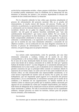 acción de los componentes sociales, –clases, grupos e individuos-. Este papel de
la sociedad podría sintetizarse como la resultante de la interacción de tres
términos: la situación, los actores y los recursos, dependiente la eficacia del
conjunto de dos condiciones básicas. La situación
Por la situación entiendo la fase crítica que atraviesa actualmente el
proceso de reformulación del proyecto nacional. Ella no es prueba del
estancamiento, ni mucho menos del fracaso, del proceso. Prueba, por el
contrario, su pertinencia, su operatividad y la correspondencia de su desarrollo
y culminación con los intereses básicos de la sociedad venezolana. La crisis del
socialismo silenció de un golpe los alegatos acerca del “agotamiento del
modelo”, tan del gusto de quienes buscaban substituirlo por “uno más
auténticamente democrático”, que nunca osaron definir. Por eso resulta la
desorientación que padecen la clase dominante y la clase política. No parecen
haber comprendido cabalmente la situación; y no son capaces de coadyuvar,
coherente y sostenidamente, a la superación de la misma. No se percatan de
que sin la rectoría de una clase dominante coherente y consciente de sus
objetivos sociales, y sin la conducción de una clase dirigente consciente de su
función, el proceso de reformulación se vuelve calamitoso y socialmente
oneroso, con grave riesgo para sus propios intereses.
Los actores
Los actores están representados, como he apuntado, por una clase
dominante extraviada y confusa, víctima de la acción de un falso
cosmopolitismo y de un tenaz hábito, socialmente difundido, de riqueza fácil.
En el seno de la clase dominante habrá de tomar cuerpo, y de prevalecer, el
sector más lúcido de la misma, consciente de su deber de velar por “quienes
habrán de heredar la tierra”. La clase dirigente se ve seriamente afectada por el
debilitamiento de la clase media y por el desaliento de los intelectuales. Estos
pierden conciencia de que su principal deber consiste en mantener abierta la
esperanza de un futuro mejor, no como acto de fe sino como rendición de una
función crítica, no sólo irrenunciable sino imprescindible socialmente, si no
como lectura responsable de nuestro ciclo de nación. Por su parte, las clases
trabajadoras, que tan importante papel jugaron en la iniciación del proceso
democrático y en su consolidación, se encuentran cercadas por el asedio de lo
cotidiano y el deterioro de sus organizaciones. La historia reciente de la
América Latina se esfuerza por probar que la madurez política alcanzada por
algunas de sus sociedades ha vuelto por completo improcedente, por ineficaz,
toda forma de delegación de la conducción social en sectores sustitutivos de las
clases dominante y política. Por ello el reconocido fracaso de los expedientes
militares, siempre gravosos en todos los terrenos, incluso para las propias
fuerzas armadas, como institución.
Los recursos
Los recursos que es necesario movilizar para potenciar la acción de los
 