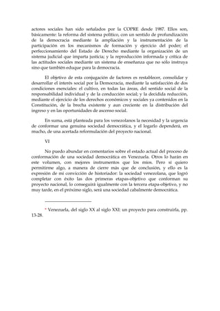 actores sociales han sido señalados por la COPRE desde 1987. Ellos son,
básicamente: la reforma del sistema político, con un sentido de profundización
de la democracia mediante la ampliación y la instrumentación de la
participación en los mecanismos de formación y ejercicio del poder; el
perfeccionamiento del Estado de Derecho mediante la organización de un
sistema judicial que imparta justicia; y la reproducción informada y crítica de
las actitudes sociales mediante un sistema de enseñanza que no sólo instruya
sino que también eduque para la democracia.
El objetivo de esta conjugación de factores es restablecer, consolidar y
desarrollar el interés social por la Democracia, mediante la satisfacción de dos
condiciones esenciales: el cultivo, en todas las áreas, del sentido social de la
responsabilidad individual y de la conducción social; y la decidida reducción,
mediante el ejercicio de los derechos económicos y sociales ya contenidos en la
Constitución, de la brecha existente y aun creciente en la distribución del
ingreso y en las oportunidades de ascenso social.
En suma, está planteada para los venezolanos la necesidad y la urgencia
de conformar una genuina sociedad democrática, y el logarlo dependerá, en
mucho, de una acertada reformulación del proyecto nacional.
VI
No puedo abundar en comentarios sobre el estado actual del proceso de
conformación de una sociedad democrática en Venezuela. Otros lo harán en
este volumen, con mejores instrumentos que los míos. Pero sí quiero
permitirme algo, a manera de cierre más que de conclusión, y ello es la
expresión de mi convicción de historiador: la sociedad venezolana, que logró
completar con éxito las dos primeras etapas-objetivo que conforman su
proyecto nacional, lo conseguirá igualmente con la tercera etapa-objetivo, y no
muy tarde, en el próximo siglo, será una sociedad cabalmente democrática.
_____________________
* Venezuela, del siglo XX al siglo XXI: un proyecto para construirla, pp.
13-28.
 