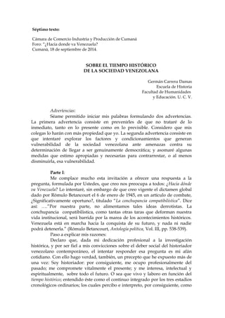 Séptimo texto:
Cámara de Comercio Industria y Producción de Cumaná
Foro: “¿Hacia donde va Venezuela?
Cumaná, 18 de septiembre de 2014.
SOBRE EL TIEMPO HISTÓRICO
DE LA SOCIEDAD VENEZOLANA
Germán Carrera Damas
Escuela de Historia
Facultad de Humanidades
y Educación. U. C. V.
Advertencias:
Séame permitido iniciar mis palabras formulando dos advertencias.
La primera advertencia consiste en prevenirles de que no trataré de lo
inmediato, tanto en lo presente como en lo previsible. Considero que mis
colegas lo harán con más propiedad que yo. La segunda advertencia consiste en
que intentaré explorar los factores y condicionamientos que generan
vulnerabilidad de la sociedad venezolana ante amenazas contra su
determinación de llegar a ser genuinamente democrática; y asomaré algunas
medidas que estimo apropiadas y necesarias para contrarrestar, o al menos
disminuirla, esa vulnerabilidad.
Parte I:
Me complace mucho esta invitación a ofrecer una respuesta a la
pregunta, formulada por Ustedes, que creo nos preocupa a todos: ¿Hacia dónde
va Venezuela? Lo intentaré, sin embargo de que creo vigente el dictamen global
dado por Rómulo Betancourt el 6 de enero de 1945, en un artículo de combate,
¿Significativamente oportuno?, titulado “La conchupancia compatibilística”. Dice
así: ….”Por nuestra parte, no alimentamos tales ideas derrotistas. La
conchupancia conpatibilistica, como tantas otras taras que deforman nuestra
vida institucional, será barrida por la marea de los acontecimientos históricos.
Venezuela está en marcha hacia la conquista de su futuro, y nada ni nadie
podrá detenerla.” (Rómulo Betancourt, Antología política, Vol. III, pp. 538-539).
Paso a explicar mis razones:
Declaro que, dada mi dedicación profesional a la investigación
histórica, y por ser fiel a mis convicciones sobre el deber social del historiador
venezolano contemporáneo, el intentar responder esa pregunta es mi afán
cotidiano. Con ello hago verdad, también, un precepto que he expuesto más de
una vez: Soy historiador: por consiguiente, me ocupo profesionalmente del
pasado; me compromete vitalmente el presente; y me interesa, intelectual y
espiritualmente, sobre todo el futuro. O sea que vivo y laboro en función del
tiempo histórico; entendido éste como el continuo integrado por los tres estadios
cronológicos ordinarios; los cuales percibo e interpreto, por consiguiente, como
 
