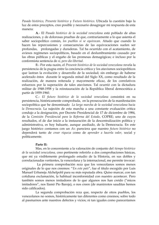 Pasado histórico, Presente histórico y Futuro histórico. Ubicada la cuestión bajo la
luz de estos preceptos, creo posible y necesario desagregar mi respuesta de esta
manera:
A.- El Pasado histórico de la sociedad venezolana está poblado de altas
realizaciones, y de dolorosas pruebas de que, contrariamente a lo que asienta el
saber sociopolítico común, los pueblos si se equivocan. Añado que cuando lo
hacen las repercusiones y consecuencias de las equivocaciones suelen ser
profundas, prolongadas y duraderas. Tal ha ocurrido con el acatamiento, de
aviesos regímenes sociopolíticos, basado en el deslumbramiento causado por
las obras públicas y el engaño de las promesas demagógicas; e incluso por la
conformista sentencia de sí, pero dio libertad.
B.- Por esta razón, el Presente histórico de la sociedad venezolana revela la
persistencia de la pugna entre la conciencia crítica y los atavismos sociopolíticos
que lastran la evolución y desarrollo de la sociedad; sin embargo de haberse
acelerado éstos durante le segunda mitad del Siglo XX, como resultado de la
realización, de manera reiterada y mayormente eficaz, de los correlativos
esfuerzos por la superación de tales atavismos. Tal ocurrió con la dictadura
militar de 1948-1958 y la reinstauración de la República liberal democrática a
partir de 1959-1960.
C.- El futuro histórico de la sociedad venezolana consistirá en su
persistencia, históricamente comprobada, en la prosecución de la manifestación
sociopolítica que he denominado La larga marcha de la sociedad venezolana hacia
la Democracia. La sujeción de esta marcha a una constante evaluación critica
condujo a la designación, por Decreto Presidencial de 17 de diciembre de 1984,
de la Comisión Presidencial para la Reforma del Estado, COPRE; uno de cuyos
resultados, el de dar inicio a la instauración de la descentralización política y
administrativa, es hoy baluarte, aunque asediado, de la Democracia. En este
juego histórico contamos con un As: pareciera que nuestro futuro histórico no
dependerá tanto de crear riqueza como de aprender a hacerla valer, social y
políticamente.
Parte II:
Mas, en lo concerniente a la valoración de conjunto del tiempo histórico
de la sociedad venezolana, creo pertinente referirlo a dos comprobaciones básicas,
que mi ya visiblemente prolongado estudio de la Historia, en sus dobles y
correlacionadas vertientes, la venezolana y la internacional, me permite invocar:
La primera comprobación reza que los venezolanos somos menos
originales de lo que nos creemos: “En este país”, fue el título escogido por Luis
Manuel Urbaneja Alchelpohl para su más reputada obra. Quiso marcar, con tan
cotidiana exclamación, la habitual inconformidad con nuestro acontecer. Pero
también somos menos imitadores de lo que algunos nos han creído (“micos
imitadores”, nos llamó Pío Baroja), o nos creen (de manirrotos sauditas hemos
sido calificados).
La segunda comprobación reza que, respecto de otros pueblos, los
venezolanos no somos, históricamente tan diferentes como creemos; sobre todo
al pasmarnos ante nuestros defectos y vicios; ni tan iguales como pareceríamos
 
