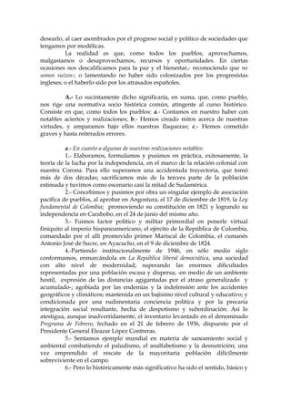 desearlo, al caer asombrados por el progreso social y político de sociedades que
tengamos por modélicas.
La realidad es que, como todos los pueblos, aprovechamos,
malgastamos o desaprovechamos, recursos y oportunidades. En ciertas
ocasiones nos descalificamos para la paz y el bienestar,- reconociendo que no
somos suizos-; o lamentando no haber sido colonizados por los progresistas
ingleses; o el haberlo sido por los atrasados españoles.
A.- Lo sucintamente dicho significaría, en suma, que, como pueblo,
nos rige una normativa socio histórica común, atingente al curso histórico.
Consiste en que, como todos los pueblos: a.- Contamos en nuestro haber con
notables aciertos y realizaciones; b.- Hemos creado mitos acerca de nuestras
virtudes, y amparamos bajo ellos nuestras flaquezas; c.- Hemos cometido
graves y hasta reiterados errores.
a.- En cuanto a algunas de nuestras realizaciones notables:
1.- Elaboramos, formulamos y pusimos en práctica, exitosamente, la
teoría de la lucha por la independencia, en el marco de la relación colonial con
nuestra Corona. Para ello superamos una accidentada trayectoria, que tomó
más de dos décadas; sacrificamos más de la tercera parte de la población
estimada y tuvimos como escenario casi la mitad de Sudamérica.
2.- Concebimos y pusimos por obra un singular ejemplo de asociación
pacífica de pueblos, al aprobar en Angostura, el 17 de diciembre de 1819, la Ley
fundamental de Colombia; promoviendo su constitución en 1821 y logrando su
independencia en Carabobo, en el 24 de junio del mismo año.
3.- Fuimos factor político y militar primordial en ponerle virtual
finiquito al imperio hispanoamericano, el ejército de la República de Colombia,
comandado por el allí promovido primer Mariscal de Colombia, el cumanés
Antonio José de Sucre, en Ayacucho, en el 9 de diciembre de 1824.
4.-Partiendo institucionalmente de 1946, en sólo medio siglo
conformamos, enmarcándola en La República liberal democrática, una sociedad
con alto nivel de modernidad; superando las enormes dificultades
representadas por una población escasa y dispersa; -en medio de un ambiente
hostil, expresión de las distancias agigantadas por el atraso generalizado y
acumulado-; agobiada por las endemias y la indefensión ante los accidentes
geográficos y climáticos; mantenida en un bajísimo nivel cultural y educativo; y
condicionada por una rudimentaria conciencia política y por la precaria
integración social resultante, hecha de despotismo y subordinación. Así lo
atestigua, aunque inadvertidamente, el inventario levantado en el denominado
Programa de Febrero, fechado en el 21 de febrero de 1936, dispuesto por el
Presidente General Eleazar López Contreras.
5.- Sentamos ejemplo mundial en materia de saneamiento social y
ambiental combatiendo el paludismo, el analfabetismo y la desnutrición; una
vez emprendido el rescate de la mayoritaria población difícilmente
sobreviviente en el campo.
6.- Pero lo históricamente más significativo ha sido el sentido, básico y
 