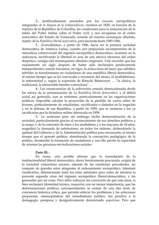2.- Justificadamente asustados por los excesos sociopolíticos
integrantes de la disputa de la Independencia, creamos en 1830, en función de la
ruptura de la República de Colombia, las condiciones para la instauración de la
tutela del Poder militar sobre el Poder civil; y nos recogimos en el orden
autocrático del Estado de Venezuela, remedo de nuestra monarquía absoluta,
matriz de la República liberal autocrática, prevaleciente hasta 1945-1946.
3.- Avanzábamos, a partir de 1946, hacia ser la primera sociedad
democrática de América Latina, cuando, por prejuiciada incomprensión de la
naturaleza controversial del régimen sociopolítico democrático, recaímos en la
autocracia, sacrificando la libertad en aras de una atávica añoranza del orden
despótico, vestigio del monarquismo absoluto originario. Vale recordar que fue
exactamente un siglo después de haber sido declarados jurídicamente
independientes cuando iniciamos, en rigor, la ardua tarea de hacer que súbditos
rebeldes se transformasen en ciudadanos de una república liberal democrática,
al mismo tiempo que se les convocaba a rescatarse del atraso, el analfabetismo,
la enfermedad y, según la expresión de Rómulo Betancourt, ….”la clásica, la
tradicional, la inenarrable hambre venezolana”….
4.- Las consecuencias de la subversión armada desencadenada desde
los inicios de la reinstauración de La República liberal democrática, y el déficit
social así generado, aun se resienten, particularmente en las organizaciones
políticas. Imposible calcular la proyección de la pérdida de varios miles de
jóvenes, particularmente de estudiantes, sacrificados o dañados en la negación
y en la defensa de esa República, a partir de 1959, que se sumaron a los ya
sacrificados por la dictadura militar derrocada en 1958.
5.- La acelerada pero sin embargo tardía democratización de la
sociedad, particularmente gracias al reconocimiento de sus derechos políticos a
la mujer, y de la extensión de éstos a los analfabetas y a los mayores de 18 años,
magnificó la demanda de satisfactores, en todos los órdenes, desbordando la
aptitud del Gobierno y de la Administración pública para encauzarla; al mismo
tiempo que el aparato político, abandonada la concepción pedagógica de la
política, desatendió la formación de ciudadanos y con ello perdió la capacidad
de orientar las genuinas reivindicaciones sociales.
Parte III.-
En suma, creo posible afirmar que la reanudación de la
institucionalidad liberal democrática, ahora heroicamente procurada, exigirá de
la sociedad venezolana encarar, además de las cuestiones precedentes, un
conjunto de grandes retos atingentes al ordenamiento sociopolítico. Intentaré
clasificarlos, diferenciando entre los retos señalados poco antes de iniciarse la
presente segunda crisis del régimen sociopolítico liberal-democrático, y los
generados por tal crisis. Pero debo subrayar mi convicción de que esta tarea, si
bien reclamará idoneidad técnica, requerirá, con no menor importancia, que las
determinaciones políticas correspondientes se nutran de una alta dosis de
conciencia histórica crítica, que permita enfocar los problemas y las soluciones
propuestas, emancipándose del inmediatismo político, tan proclive a la
demagogia, pomposa y denigrativamente denominado populismo. Pero que
 
