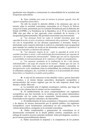 igualmente sean dirigidos a contrarrestar la vulnerabilidad de la sociedad ante
irrupciones autocráticas.
A.- Retos señalados poco antes de iniciarse la presente segunda crisis del
régimen sociopolítico democrático:
No sólo ha cesado la atención debida a las amenazas que aun se
ciernen sobre la sociedad venezolana, enunciadas en el Proyecto de Reforma
integral del Estado, presentado por la Comisión Presidencial para la Reforma del
Estado (COPRE) a la Presidencia de la República, en el 19 de noviembre de
1988, sino que ellas se han agravado como resultado de la incuria y la
incapacidad gubernamentales. Me permitiré enunciarlas muy brevemente:
a.- “Las amenazas frente las cuales la sociedad venezolana posee una
capacidad de acción, en acto o en potencia, relativamente alta y autónoma”. Tienen que
ver con la marginalidad, en sus diversas expresiones; el desempleo, franco o
disimulado como comercio informal; la ineficiencia, entendida como incapacidad
para manejar los cambios de escala en las demandas sociales; el agotamiento de
los recursos naturales y el deterioro del ambiente.
b.- “Las amenazas respecto de las cuales la capacidad de acción de la
sociedad venezolana es menor, o está condicionada determinantemente por esquemas de
cooperación o de competencias internacionales”. Tienen que ver con las migraciones
no controlables; la internacionalización de la violencia y el tráfico de estupefacientes.
c.- “Las amenazas resultantes de la combinación de dos o más factores
individualizables o del juego del conjunto de los mismos”. Tienen que ver con “la
corrupción, entendida como una práctica social generalizada y extendida. La
desorganización social, manifiesta como la criminalidad, las conductas delictivas,
el urbanismo anárquico, etc., la pérdida de confianza en la funcionalidad del sistema
democrático; y el desaliento y la apatía social y política.
B.- A esta red de amenazas se han añadido varias y graves derivadas
del errático, y al mismo tiempo autocrático, desempeño sociopolítico y
socioeconómico del arcaico régimen que nos ha sido impuesto desde hace
década y media. Ellas son:
a.- La sumisión ante el régimen monárquico castrista, que luego de
arruinar a los cubanos hace lo mismo con los venezolanos.
b.- El establecimiento de nexos comprometedores con regímenes
sociopolíticos que han incurrido en la condena, por los países democráticos
occidentales con los cuales hemos mantenido, históricamente, conexiones
funcionales en los aspectos culturales y de intercambio.
c.- El establecimiento de lazos económicos y financieros contractuales
y de alianza, de alcance desconocido por la opinión pública, con regímenes
sociopolíticos cuyos fundamentos autocráticos no son compatibles con los
valores democráticos, arraigados en la sociedad venezolana.
d.- Haber comprometido a generaciones de venezolanos en el
desmesurado crecimiento de la deuda pública exterior, respaldada con la
entrega de nuestros recursos naturales mediante tratos privilegiados, secretos y
por lo mismo presumiblemente dolosos.
e.- Haber secuestrado la majestad y la competencia de los poderes
 