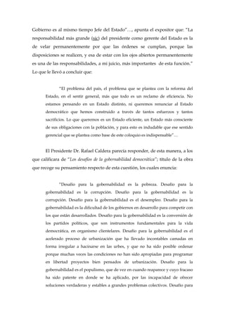 Gobierno es al mismo tiempo Jefe del Estado”…, apunta el expositor que: “La
responsabilidad más grande (sic) del presidente como gerente del Estado es la
de velar permanentemente por que las órdenes se cumplan, porque las
disposiciones se realicen, y esa de estar con los ojos abiertos permanentemente
es una de las responsabilidades, a mi juicio, más importantes de esta función.”
Lo que le llevó a concluir que:
“El problema del país, el problema que se plantea con la reforma del
Estado, en el sentir general, más que todo es un reclamo de eficiencia. No
estamos pensando en un Estado distinto, ni queremos renunciar al Estado
democrático que hemos construido a través de tantos esfuerzos y tantos
sacrificios. Lo que queremos es un Estado eficiente, un Estado más consciente
de sus obligaciones con la población, y para esto es indudable que ese sentido
gerencial que se plantea como base de este coloquio es indispensable”…
El Presidente Dr. Rafael Caldera parecía responder, de esta manera, a los
que calificara de “Los desafíos de la gobernabilidad democrática”; título de la obra
que recoge su pensamiento respecto de esta cuestión, los cuales enuncia:
“Desafío para la gobernabilidad es la pobreza. Desafío para la
gobernabilidad es la corrupción. Desafío para la gobernabilidad es la
corrupción. Desafío para la gobernabilidad es el desempleo. Desafío para la
gobernabilidad es la dificultad de los gobiernos en desarrollo para competir con
los que están desarrollados. Desafío para la gobernabilidad es la conversión de
los partidos políticos, que son instrumentos fundamentales para la vida
democrática, en organismo clientelares. Desafío para la gobernabilidad es el
acelerado proceso de urbanización que ha llevado incontables camadas en
forma irregular a hacinarse en las urbes, y que no ha sido posible ordenar
porque muchas veces las condiciones no han sido apropiadas para programar
en libertad proyectos bien pensados de urbanización. Desafío para la
gobernabilidad es el populismo, que de vez en cuando reaparece y cuyo fracaso
ha sido patente en donde se ha aplicado, por las incapacidad de ofrecer
soluciones verdaderas y estables a grandes problemas colectivos. Desafío para
 