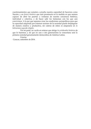 cuestionamientos que someten a prueba nuestra capacidad de hacernos como
Nación; y un futuro histórico que será promisorio en la medida en que seamos
capaces de abrir las puertas y ventanas de nuestra conciencia histórica,
individual y colectiva, y de hacer salir los fantasmas con los que aun
convivimos. A la par que sepamos crear las condiciones sociopolíticas para que
la capacidad adquirida por extensos sectores de la sociedad pueda desplegarse
de manera creativa y productiva, sin valerse de mitos ni ampararse en la
bolivariana segunda religión.
Por mi parte, no vacilo en reiterar que abrigo la certidumbre histórica de
que lo haremos; y de que en una o dos generaciones la venezolana será la
primera sociedad genuinamente democrática de América Latina.
Gracias.
Caracas, setiembre de 2014.
 