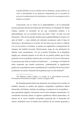la gobernabilidad es la loca rivalidad entre los dirigentes y grupos políticos, así
como la alternabilidad de los gobiernos, indispensable por la necesidad de
prevenir el establecimiento del autoritarismo a través de la prolongación de los
titulares en el poder.”
Consecuente con su visión de la gobernabilidad y de la primordial
función gerencial del Jefe del Estado-Jefe del Gobierno, el Presidente Dr. Rafael
Caldera culminó su inventario de los que consideraba desafíos a la
gobernabilidad, con un revelador texto que titula “Sísifo”. Se abre con esta
afirmación: “Otro de los grandes desafíos para la gobernabilidad en el país es el
mito de Sísifo”…, como símbolo del reiterado recomenzar sobre la base de
desconocer y descontinuar lo ya hecho. En este texto, que me atrevo a calificar
a la vez de curioso y revelador, se apunta una significativa contraposición de
enfoques del símbolo invocado. Efectivamente, luego de una afirmación de
altísimo valor sociohistórico: “Yo fui el primer Presidente de la República
elegido por voluntad popular en las filas de un partido político que le hizo
oposición severa al gobierno anterior, pero no incurrí en el error de desconocer
los proyectos que tenía en marcha mi predecesor”…, se entrega a un listado de
obras materiales que heredó inconclusas. ¿Subestimando la significación
política de su presidencia como consolidación de La República liberal democrática?
¿Cediendo a la común valoración de los gobiernos por su obra material?*
____________________
*RC Biblioteca Rafael Caldera, Los desafíos de la gobernabilidad democrática.
Presentación de Fernando Luis Egaña. Caracas, Cyngular, 2014.
B.- Simultáneamente había sido planteado otro enfoque de la cuestión. Si
también contrario al cambio del régimen sociopolítico republicano liberal
democrático del Estado, centraba, sin embargo, su atención en lo sociopolítico, –
pero guardando orgánica vinculación con los otros enfoques mencionados-. Se
consideraba necesario ajustar el régimen republicano liberal democrático, en
función de la nueva realidad sociopolítica generada por el desarrollo del
mismo, abriéndole cauce al cambio socio histórico de esa manera generado y
 