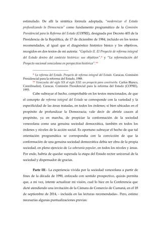 estimulado. De allí la sintética fórmula adoptada, “modernizar el Estado
profundizando la Democracia” como fundamento programático de la Comisión
Presidencial para la Reforma del Estado (COPRE), designada por Decreto 403 de la
Presidencia de la República, de 17 de diciembre de 1984; incluido en los textos
recomendados, al igual que el diagnóstico histórico básico y los objetivos,
recogidos en dos textos de mi autoría: “Capítulo II. El Proyecto de reforma integral
del Estado dentro del contexto histórico: sus objativos”.* y “La reformulación del
Proyecto nacional venezolana en perspectiva histórica”.**
________________________
* La reforma del Estado. Proyecto de reforma integral del Estado. Caracas, Comisión
Presidencial para la reforma del Estado, 1988.
** Venezuela: del siglo XX al siglo XXI: un proyecto para construirla. Carlos Blanco,
Coordinador). Caracas. Comisión Presidencial para la reforma del Estado (COPRE),
1993.
Cabe subrayar el hecho, comprobable en los textos mencionados, de que
el concepto de reforma integral del Estado se corresponde con la variedad y la
especificidad de las áreas tratadas, en todos los órdenes; si bien ubicadas en el
propósito de profundizar la Democracia; vale decir de abrirle cauces al
propósito, ya en marcha, de propiciar la conformación de la sociedad
venezolana como una genuina sociedad democrática, también en todos los
órdenes y niveles de la acción social. Es oportuno subrayar el hecho de que tal
orientación programática se correspondía con la convicción de que la
conformación de una genuina sociedad democrática debía ser obra de la propia
sociedad, en pleno ejercicio de La soberanía popular, en todos los niveles y áreas.
Por ende, habría de quedar superada la etapa del Estado rector universal de la
sociedad y dispensador de gracias.
Parte III.- La experiencia vivida por la sociedad venezolana a partir de
fines de la década de 1990, enfocada con sentido prospectivo, quizás permita
que, a mi vez, intente actualizar mi visión, cual lo hice en la Conferencia que
dicté atendiendo una invitación de la Cámara de Comercio de Cumaná, en el 18
de septiembre de 2014, - incluida en las lecturas recomendadas-. Pero, estimo
necesarias algunas puntualizaciones previas:
 