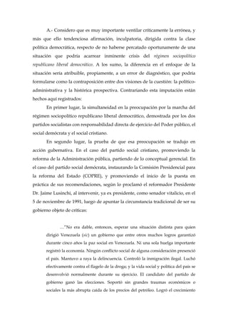A.- Considero que es muy importante ventilar críticamente la errónea, y
más que ello tendenciosa afirmación, inculpatoria, dirigida contra la clase
política democrática, respecto de no haberse percatado oportunamente de una
situación que podría acarrear inminente crisis del régimen sociopolítico
republicano liberal democrático. A los sumo, la diferencia en el enfoque de la
situación sería atribuible, propiamente, a un error de diagnóstico, que podría
formularse como la contraposición entre dos visiones de la cuestión: la político-
administrativa y la histórica prospectiva. Contrariando esta imputación están
hechos aquí registrados:
En primer lugar, la simultaneidad en la preocupación por la marcha del
régimen sociopolítico republicano liberal democrático, demostrada por los dos
partidos socialistas con responsabilidad directa de ejercicio del Poder público, el
social demócrata y el social cristiano.
En segundo lugar, la prueba de que esa preocupación se tradujo en
acción gubernativa. En el caso del partido social cristiano, promoviendo la
reforma de la Administración pública, partiendo de lo conceptual gerencial. En
el caso del partido social demócrata, instaurando la Comisión Presidencial para
la reforma del Estado (COPRE), y promoviendo el inicio de la puesta en
práctica de sus recomendaciones, según lo proclamó el reformador Presidente
Dr. Jaime Lusinchi, al intervenir, ya ex presidente, como senador vitalicio, en el
5 de noviembre de 1991, luego de apuntar la circunstancia tradicional de ser su
gobierno objeto de críticas:
…”No era dable, entonces, esperar una situación distinta para quien
dirigió Venezuela (sic) un gobierno que entre otros muchos logros garantizó
durante cinco años la paz social en Venezuela. Ni una sola huelga importante
registró la economía. Ningún conflicto social de alguna consideración presenció
el país. Mantuvo a raya la delincuencia. Controló la inmigración ilegal. Luchó
efectivamente contra el flagelo de la droga; y la vida social y política del país se
desenvolvió normalmente durante su ejercicio. El candidato del partido de
gobierno ganó las elecciones. Soportó sin grandes traumas económicos o
sociales la más abrupta caída de los precios del petróleo. Logró el crecimiento
 