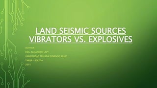 LAND SEISMIC SOURCES
VIBRATORS VS. EXPLOSIVES
AUTHOR:
ENG. ALEJANDRO LEVY
UNIVERSIDAD PRIVADA DOMINGO SAVIO
TARIJA – BOLIVIA
2015
 
