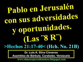 Dr. Luis A. Silva Cisneros
Asamblea de Bárbula. Carabobo. Venezuela
www.elmensajerosilencioso.blogspot.com
>Hechos 21:17-40< (Hch. No. 21B)
 