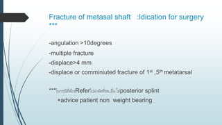 Fracture of metasal shaft :Idication for surgery
***
-angulation >10degrees
-multiple fracture
-displace>4 mm
-displace or comminiuted fracture of 1st ,5th metatarsal
***ในกรณีที่ต้องReferไปผ่าตัดที่รพ.อื่น ใส่posterior splint
+advice patient non weight bearing
 