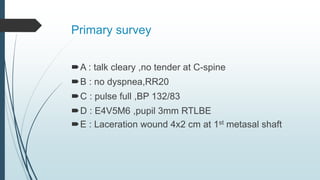Primary survey
A : talk cleary ,no tender at C-spine
B : no dyspnea,RR20
C : pulse full ,BP 132/83
D : E4V5M6 ,pupil 3mm RTLBE
E : Laceration wound 4x2 cm at 1st metasal shaft
 