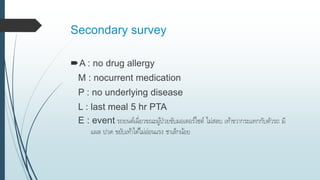 Secondary survey
A : no drug allergy
M : nocurrent medication
P : no underlying disease
L : last meal 5 hr PTA
E : event รถยนต์เฉี่ยวขณะผู้ป่วยขับมอเตอร์ไซต์ ไม่สลบ เท้าขวากระแทกกับตัวรถ มี
แผล ปวด ขยับเท้าได้ไม่อ่อนแรง ชาเล็กน้อย
 