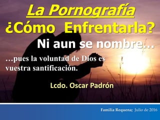 Ni aun se nombre…
Familia Requena; Julio de 2016
…pues la voluntad de Dios es
vuestra santificación.
La Pornografía
¿Cómo Enfrentarla?
Lcdo. Oscar Padrón
 