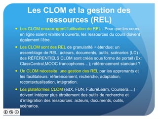 Les CLOM et la gestion des
ressources (REL)
 Les CLOM encouragent l’utilisation de REL - Pour que les cours
en ligne soient vraiment ouverts, les ressources du cours doivent
également l’être.
 Les CLOM sont des REL de granularité + étendue; un
assemblage de REL: acteurs, documents, outils, scénarios (LD) -
des RÉFÉRENTIELS CLOM sont créés sous forme de portail (Ex:
ClassCentral,MOOC francophones…); référencement standard ?
 Un CLOM nécessite une gestion des REL par les apprenants et
les facilitateurs: référencement, recherche, adaptation,
recontextualisation, intégration.
 Les plateformes CLOM (edX, FUN, FutureLearn, Coursera,…)
doivent intégrer plus étroitement des outils de recherche et
d’intégration des ressources: acteurs, documents, outils,
scénarios.
 